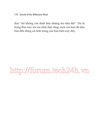 110 - Secrets of the Millionaire Mind

thái “tôi không cần thiết làm những trò như thế”. Dù là
trạng thái nào, tôi xin nhắc bạn rằng, cách của bạn đã đưa
bạn đến đúng cái tình trạng của bạn hiện nay đấy.

http://forum.tech24h.vn

 
