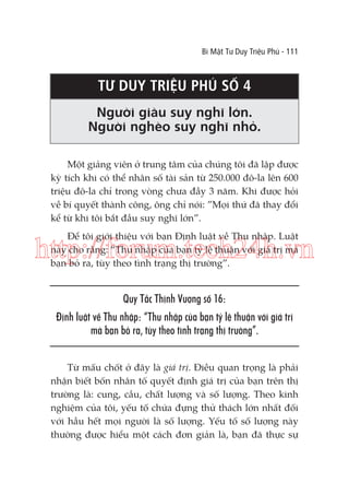 Bí Mật Tư Duy Triệu Phú - 111

TƯ DUY TRIỆU PHÚ SỐ 4
Người giàu suy nghĩ lớn.
Người nghèo suy nghĩ nhỏ.
Một giảng viên ở trung tâm của chúng tôi đã lập được
kỳ tích khi có thể nhân số tài sản từ 250.000 đô-la lên 600
triệu đô-la chỉ trong vòng chưa đầy 3 năm. Khi được hỏi
về bí quyết thành công, ông chỉ nói: ”Mọi thứ đã thay đổi
kể từ khi tôi bắt đầu suy nghĩ lớn”.
Để tôi giới thiệu với bạn Định luật về Thu nhập. Luật
này cho rằng: “Thu nhập của bạn tỷ lệ thuận với giá trị mà
bạn bỏ ra, tùy theo tình trạng thị trường”.

http://forum.tech24h.vn
Quy Tắc Thịnh Vượng số 16:
Định luật về Thu nhập: “Thu nhập của bạn tỷ lệ thuận với giá trị
mà bạn bỏ ra, tùy theo tình trạng thị trường”.
Từ mấu chốt ở đây là giá trị. Điều quan trọng là phải
nhận biết bốn nhân tố quyết định giá trị của bạn trên thị
trường là: cung, cầu, chất lượng và số lượng. Theo kinh
nghiệm của tôi, yếu tố chứa đựng thử thách lớn nhất đối
với hầu hết mọi người là số lượng. Yếu tố số lượng này
thường được hiểu một cách đơn giản là, bạn đã thực sự

 
