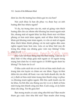 112 - Secrets of the Millionaire Mind

đem lại cho thị trường bao nhiêu giá trị của bạn?
Nói cách khác là bạn đã phục vụ được hay có ảnh
hưởng đến bao nhiêu người?
Ví dụ, tại trung tâm của tôi, một số giảng viên thích
hướng dẫn cho các nhóm nhỏ khoảng hai mươi người một
lần, nhưng một số người khác lại thấy thoải mái với khán
phòng có hơn một trăm người, một số khác thích lượng
khán giả khoảng năm trăm người, và vẫn có một số người
khác thích khán thính phòng với từ một nghìn đến năm
nghìn người hoặc hơn nữa. Liệu có sự khác biệt nào đó
trong thu nhập của những giáo viên này không? Chắc
chắn là có!

http://forum.tech24h.vn
Hãy xem xét hoạt động tiếp thị theo mạng. Liệu có sự
khác biệt về thu nhập giữa một người có 10 người trong
mạng lưới dưới họ và một người có 10.000 người dưới họ
không? Tôi luôn tin là có!

Ở đầu cuốn sách tôi có nói là tôi sở hữu một chuỗi các
trung tâm rèn luyện và chăm sóc sức khỏe. Ngay từ thời
điểm tôi cân nhắc để bước vào việc kinh doanh đó, tôi đã
có ý định sở hữu một trăm trung tâm thành công và phục
vụ khoảng mười nghìn người. Đối thủ cạnh tranh của tôi
lại khác, họ bắt đầu sáu tháng sau tôi và có ý định sở hữu
một trung tâm thành công mà thôi. Cuối cùng, cô ấy kiếm
được đủ sống. Tôi thì giàu lên!
Bạn mong muốn có cuộc sống như thế nào? Bạn muốn
tham gia cuộc chơi như thế nào? Bạn muốn chơi trong

 