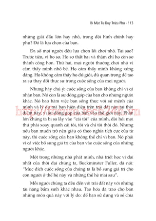 Bí Mật Tư Duy Triệu Phú - 113

những giải đấu lớn hay nhỏ, trong đội hình chính hay
phụ? Đó là lựa chọn của bạn.
Đa số mọi người đều lựa chọn lối chơi nhỏ. Tại sao?
Trước tiên, vì họ sợ. Họ sợ thất bại và thậm chí họ còn sợ
thành công hơn. Thứ hai, mọi người thường chơi nhỏ vì
cảm thấy mình nhỏ bé. Họ cảm thấy mình không xứng
đáng. Họ không cảm thấy họ đủ giỏi, đủ quan trọng để tạo
ra sự thay đổi thực sự trong cuộc sống của mọi người.
Nhưng hãy chú ý: cuộc sống của bạn không chỉ vì cá
nhân bạn. Nó còn là sự đóng góp của bạn cho những người
khác. Nó bao hàm việc bạn sống thực với sứ mệnh của
mình và lý do mà bạn hiện diện trên trái đất này tại thời
điểm này, vì sự đóng góp của bạn vào thế giới này. Phần
lớn chúng ta bị sa lầy vào “cái tôi” của mình, đòi hỏi mọi
thứ phải xoay quanh cái tôi, tôi và chỉ tôi thôi đó. Nhưng
nếu bạn muốn trở nên giàu có theo nghĩa tích cực của từ
này, thì cuộc sống của bạn không thể chỉ vì bạn. Nó phải
vì cả việc bổ sung giá trị của bạn vào cuộc sống của những
người khác.

http://forum.tech24h.vn

Một trong những nhà phát minh, nhà triết học vĩ đại
nhất của thời đại chúng ta, Buckminster Fuller, đã nói:
“Mục đích cuộc sống của chúng ta là bổ sung giá trị cho
con người ở thế hệ này và những thế hệ mai sau”.
Mỗi người chúng ta đều đến với trái đất này với những
tài năng bẩm sinh khác nhau. Tạo hóa đã trao cho bạn
những món quà này với lý do: để bạn sử dụng và sẻ chia

 