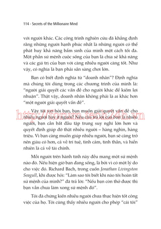 114 - Secrets of the Millionaire Mind

với người khác. Các công trình nghiên cứu đã khẳng định
rằng những người hạnh phúc nhất là những người có thể
phát huy khả năng bẩm sinh của mình một cách tối đa.
Một phần sứ mệnh cuộc sống của bạn là chia sẻ khả năng
và các giá trị của bạn với càng nhiều người càng tốt. Như
vậy, có nghĩa là bạn phải sẵn sàng chơi lớn.
Bạn có biết định nghĩa từ “doanh nhân”? Định nghĩa
mà chúng tôi dùng trong các chương trình của mình là:
“người giải quyết các vấn đề cho người khác để kiếm lợi
nhuận”. Thật vậy, doanh nhân không phải là ai khác hơn
“một người giải quyết vấn đề”.
Vậy tôi xin hỏi bạn, bạn muốn giải quyết vấn đề cho
nhiều người hay ít người? Nếu câu trả lời của bạn là nhiều
người, bạn cần bắt đầu tập trung suy nghĩ lớn hơn và
quyết định giúp đỡ thật nhiều người – hàng nghìn, hàng
triệu. Vì bạn càng muốn giúp nhiều người, bạn sẽ càng trở
nên giàu có hơn, cả về trí tuệ, tình cảm, tinh thần, và hiển
nhiên là cả về tài chính.

http://forum.tech24h.vn
Mỗi người trên hành tinh này đều mang một sứ mệnh
nào đó. Nếu hiện giờ bạn đang sống, là bởi vì có một lý do
cho việc đó. Richard Bach, trong cuốn Jonathan Livingston
Seagull, khi được hỏi: “Làm sao tôi biết khi nào tôi hoàn tất
sứ mệnh của mình?” đã trả lời: “Nếu bạn còn thở được thì
bạn vẫn chưa làm xong sứ mệnh đó”.
Tôi đã chứng kiến nhiều người chưa thực hiện tốt công
việc của họ. Tôi cũng thấy nhiều người cho phép “cái tôi”

 