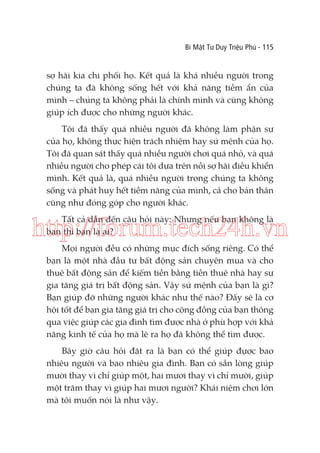 Bí Mật Tư Duy Triệu Phú - 115

sợ hãi kia chi phối họ. Kết quả là khá nhiều người trong
chúng ta đã không sống hết với khả năng tiềm ẩn của
mình – chúng ta không phải là chính mình và cũng không
giúp ích được cho những người khác.
Tôi đã thấy quá nhiều người đã không làm phận sự
của họ, không thực hiện trách nhiệm hay sứ mệnh của họ.
Tôi đã quan sát thấy quá nhiều người chơi quá nhỏ, và quá
nhiều người cho phép cái tôi dựa trên nỗi sợ hãi điều khiển
mình. Kết quả là, quá nhiều người trong chúng ta không
sống và phát huy hết tiềm năng của mình, cả cho bản thân
cũng như đóng góp cho người khác.
Tất cả dẫn đến câu hỏi này: Nhưng nếu bạn không là
bạn thì bạn là ai?

http://forum.tech24h.vn
Mọi người đều có những mục đích sống riêng. Có thể
bạn là một nhà đầu tư bất động sản chuyên mua và cho
thuê bất động sản để kiếm tiền bằng tiền thuê nhà hay sự
gia tăng giá trị bất động sản. Vậy sứ mệnh của bạn là gì?
Bạn giúp đỡ những người khác như thế nào? Đấy sẽ là cơ
hội tốt để bạn gia tăng giá trị cho cộng đồng của bạn thông
qua việc giúp các gia đình tìm được nhà ở phù hợp với khả
năng kinh tế của họ mà lẽ ra họ đã không thể tìm được.
Bây giờ câu hỏi đặt ra là bạn có thể giúp đựợc bao
nhiêu người và bao nhiêu gia đình. Bạn có sẵn lòng giúp
mười thay vì chỉ giúp một, hai mươi thay vì chỉ mười, giúp
một trăm thay vì giúp hai mươi người? Khái niệm chơi lớn
mà tôi muốn nói là như vậy.

 