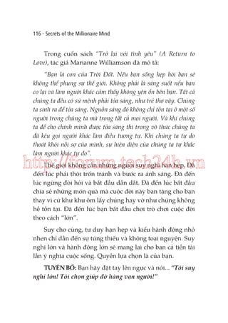 116 - Secrets of the Millionaire Mind

Trong cuốn sách “Trở lại với tình yêu” (A Return to
Love), tác giả Marianne Williamson đã mô tả:
“Bạn là con của Trời Đất. Nếu bạn sống hẹp hòi bạn sẽ
không thể phụng sự thế giới. Không phải là sáng suốt nếu bạn
co lại và làm người khác cảm thấy không yên ổn bên bạn. Tất cả
chúng ta đều có sứ mệnh phải tỏa sáng, như trẻ thơ vậy. Chúng
ta sinh ra để tỏa sáng. Nguồn sáng đó không chỉ tồn tại ở một số
người trong chúng ta mà trong tất cả mọi người. Và khi chúng
ta để cho chính mình được tỏa sáng thì trong vô thức chúng ta
đã kêu gọi người khác làm điều tương tự. Khi chúng ta tự do
thoát khỏi nỗi sợ của mình, sự hiện diện của chúng ta tự khắc
làm người khác tự do”.

http://forum.tech24h.vn
Thế giới không cần những người suy nghĩ hạn hẹp. Đã
đến lúc phải thôi trốn tránh và bước ra ánh sáng. Đã đến
lúc ngừng đòi hỏi và bắt đầu dẫn dắt. Đã đến lúc bắt đầu
chia sẻ những món quà mà cuộc đời này ban tặng cho bạn
thay vì cứ khư khư ôm lấy chúng hay vờ như chúng không
hề tồn tại. Đã đến lúc bạn bắt đầu chơi trò chơi cuộc đời
theo cách “lớn”.
Suy cho cùng, tư duy hạn hẹp và kiểu hành động nhỏ
nhen chỉ dẫn đến sự túng thiếu và không toại nguyện. Suy
nghĩ lớn và hành động lớn sẽ mang lại cho bạn cả tiền tài
lẫn ý nghĩa cuộc sống. Quyền lựa chọn là của bạn.
TUYÊN BỐ: Bạn hãy đặt tay lên ngực và nói... “Tôi suy
nghĩ lớn! Tôi chọn giúp đỡ hàng vạn người!”

 
