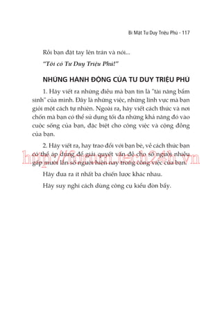 Bí Mật Tư Duy Triệu Phú - 117

Rồi bạn đặt tay lên trán và nói...
“Tôi có Tư Duy Triệu Phú!”

NHỮNG HÀNH ĐỘNG CỦA TƯ DUY TRIỆU PHÚ
1. Hãy viết ra những điều mà bạn tin là "tài năng bẩm
sinh" của mình. Đây là những việc, những lĩnh vực mà bạn
giỏi một cách tự nhiên. Ngoài ra, hãy viết cách thức và nơi
chốn mà bạn có thể sử dụng tối đa những khả năng đó vào
cuộc sống của bạn, đặc biệt cho công việc và cộng đồng
của bạn.
2. Hãy viết ra, hay trao đổi với bạn bè, về cách thức bạn
có thể áp dụng để giải quyết vấn đề cho số người nhiều
gấp mười lần số người hiện nay trong công việc của bạn.

http://forum.tech24h.vn
Hãy đưa ra ít nhất ba chiến lược khác nhau.
Hãy suy nghĩ cách dùng công cụ kiểu đòn bẩy.

 
