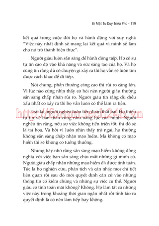 Bí Mật Tư Duy Triệu Phú - 119

kết quả trong cuộc đời họ và hành động với suy nghĩ:
“Việc này nhất định sẽ mang lại kết quả vì mình sẽ làm
cho nó trở thành hiện thực”.
Người giàu luôn sẵn sàng để hành động tiếp. Họ có sự
tự tin cao độ vào khả năng và sức sáng tạo của họ. Và họ
cũng tin rằng dù có chuyện gì xảy ra thì họ vẫn sẽ luôn tìm
được cách khác để đi tiếp.
Nói chung, phần thưởng càng cao thì rủi ro càng lớn.
Vì lúc nào cũng nhìn thấy cơ hội nên người giàu thường
sẵn sàng chấp nhận rủi ro. Người giàu tin rằng dù điều
xấu nhất có xảy ra thì họ vẫn luôn có thể làm ra tiền.

http://forum.tech24h.vn
Trái lại, người nghèo luôn tiên đoán thất bại. Họ thiếu
tự tin về bản thân cũng như năng lực của mình. Người
nghèo tin rằng, nếu sự việc không tiến triển tốt, thì đó sẽ
là tai họa. Và bởi vì luôn nhìn thấy trở ngại, họ thường
không sẵn sàng chấp nhận mạo hiểm. Mà không có mạo
hiểm thì sẽ không có tưởng thưởng.

Nhưng hãy nhớ rằng sẵn sàng mạo hiểm không đồng
nghĩa với việc bạn sẵn sàng chịu mất những gì mình có.
Người giàu chấp nhận những mạo hiểm đã được tính toán.
Tức là họ nghiên cứu, phân tích và cân nhắc mọi chi tiết
liên quan rồi sau đó mới quyết định căn cứ vào những
thông tin có kiểm chứng và những sự việc cụ thể. Người
giàu có tính toán mãi không? Không. Họ làm tất cả những
việc này trong khoảng thời gian ngắn nhất rồi tỉnh táo ra
quyết định là có nên làm tiếp hay không.

 