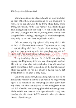 120 - Secrets of the Millionaire Mind

Mặc dù người nghèo khẳng định là họ luôn tìm kiếm
và nắm bắt cơ hội, nhưng những gì họ làm thường là trì
hoãn. Họ sợ đến chết, họ do dự trong nhiều tuần, nhiều
tháng, nhiều năm, và thế là cơ hội tuột mất. Rồi họ lý giải
tình huống bằng cách cho rằng: “Tôi vẫn đang chuẩn bị
sẵn sàng”. Đúng là như thế rồi, nhưng trong khi họ “vẫn
đang chuẩn bị sẵn sàng”, người giàu đã nhanh chóng nhảy
vào, nhảy ra, và kiếm thêm một khoản hời lớn.
Điều tôi sẽ nói tiếp đây nghe có vẻ lạ lùng, nhất là khi
tôi luôn rất đề cao tính trách nhiệm. Tuy nhiên, tôi tin rằng
có một tác động nhất định của ỵếu tố mà mọi người vẫn
gọi là sự may mắn trong việc làm giàu, hoặc với việc trở
nên thành công trong bất cứ lĩnh vực nào.

http://forum.tech24h.vn
Trong trận bóng bầu dục, đó có thể là một giây lóng
ngóng của đối phương trên khu vực cấm ở phần sân bạn
khi chỉ còn chưa đầy một phút, cho phép đội của bạn
giành chiến thắng. Trên sân golf, đó có thể là một cú đánh
khiến quả golf bị va vào một cái cây ở đường biên và bật
trở lại thảm cỏ, chỉ cách lỗ mấy bước.
Còn trong kinh doanh, bạn đã từng nghe về một kẻ bỏ
tiền đầu tư vào một mảnh đất ở tận nơi khỉ ho cò gáy vùng
ngoại ô, và mười năm sau có một tập đoàn lớn quyết định
xây trung tâm mua sắm hay cao ốc văn phòng trên mảnh
đất đó? Nhà đầu tư này trong phút chốc trở nên giàu có.
Thế thì đó là một bước đi khôn ngoan hay chỉ là dịp may
bất chợt của nhà đầu tư ấy? Tôi đoán là cả hai yếu tố trên
đều có phần tham gia.

 