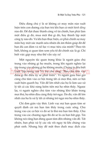 Bí Mật Tư Duy Triệu Phú - 121

Điều đáng chú ý là sẽ không có may mắn nào xuất
hiện trên con đường của bạn trừ khi bạn có một hành động
nào đó. Để đạt được thành công về tài chính, bạn phải làm
một điều gì đó, mua một thứ gì đó, hay thành lập một
công ty nào đó. Và khi bạn thực hiện, có phải chính sự may
mắn hay một sức mạnh siêu nhiên đã âm thầm giúp đỡ để
bạn đủ can đảm và nỗ lực vì mục tiêu của mình? Theo tôi
biết, không ai quan tâm xem yếu tố đó chính xác là gì. Chỉ
biết việc gặp may như thế vẫn xảy ra!
Một nguyên tắc quan trọng khác là người giàu chú
trọng vào những gì họ muốn, trong khi người nghèo lại
tập trung vào những gì họ không muốn. Chúng ta đều biết
Luật Tập trung của Vũ trụ cho rằng: “Bạn chú tâm vào
điều gì thì điều ấy sẽ phát triển”. Vì người giàu bao giờ
cũng chú tâm vào cơ hội trong tất cả mọi thứ, nên cơ hội
xuất hiện quanh họ. Vấn đề lớn nhất của họ là làm sao xử
lý tất cả các khả năng kiếm tiền mà họ nhìn thấy. Ngược
lại, vì người nghèo chú tâm vào những khó khăn trong
mọi thứ, họ nhìn đâu cũng thấy trở ngại. Do đó, vấn đề lớn
nhất của họ là xử lý tất cả những trở ngại mà họ nhìn thấy.

http://forum.tech24h.vn

Chỉ đơn giản vậy thôi. Lĩnh vực mà bạn quan tâm sẽ
quyết định cái mà bạn tìm thấy trong cuộc sống. Chú
trọng vào các cơ hội và đó sẽ là thứ mà bạn tìm thấy. Chú
trọng vào các chướng ngại thì đó sẽ là cái bạn bắt gặp. Tôi
không nói rằng bạn đừng quan tâm đến những vấn đề. Tất
nhiên, bạn phải xử lý các rắc rối ngay từ khi chúng vừa
phát sinh. Nhưng hãy để mắt theo đuổi mục đích của

 