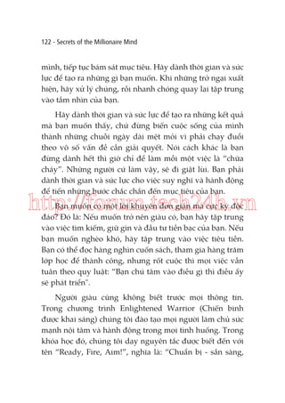 122 - Secrets of the Millionaire Mind

mình, tiếp tục bám sát mục tiêu. Hãy dành thời gian và sức
lực để tạo ra những gì bạn muốn. Khi những trở ngại xuất
hiện, hãy xử lý chúng, rồi nhanh chóng quay lại tập trung
vào tầm nhìn của bạn.
Hãy dành thời gian và sức lực để tạo ra những kết quả
mà bạn muốn thấy, chứ đừng biến cuộc sống của mình
thành những chuỗi ngày dài mệt mỏi vì phải chạy đuổi
theo vô số vấn đề cần giải quyết. Nói cách khác là bạn
đừng dành hết thì giờ chỉ để làm mỗi một việc là “chữa
cháy”. Những người cứ làm vậy, sẽ đi giật lùi. Bạn phải
dành thời gian và sức lực cho việc suy nghĩ và hành động
để tiến những bước chắc chắn đến mục tiêu của bạn.

http://forum.tech24h.vn
Bạn muốn có một lời khuyên đơn giản mà cực kỳ độc
đáo? Đó là: Nếu muốn trở nên giàu có, bạn hãy tập trung
vào việc tìm kiếm, giữ gìn và đầu tư tiền bạc của bạn. Nếu
bạn muốn nghèo khó, hãy tập trung vào việc tiêu tiền.
Bạn có thể đọc hàng nghìn cuốn sách, tham gia hàng trăm
lớp học để thành công, nhưng rốt cuộc thì mọi việc vẫn
tuân theo quy luật: “Bạn chú tâm vào điều gì thì điều ấy
sẽ phát triển".

Người giàu cũng không biết trước mọi thông tin.
Trong chương trình Enlightened Warrior (Chiến binh
được khai sáng) chúng tôi đào tạo mọi người làm chủ sức
mạnh nội tâm và hành động trong mọi tình huống. Trong
khóa học đó, chúng tôi dạy nguyên tắc được biết đến với
tên “Ready, Fire, Aim!”, nghĩa là: “Chuẩn bị - sẵn sàng,

 