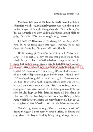 Bí Mật Tư Duy Triệu Phú - 125

Một tuần trôi qua và tôi đoán là tôi đã hoàn thành khá
tốt nhiệm vụ khi người quản lý gọi tôi vào văn phòng, mời
tôi bánh ngọt và đề nghị thăng chức cho tôi làm thu ngân!
Tôi đã suy nghĩ ghê gớm và lâu, chính xác là một phần tỷ
giây, rồi trả lời: “Cảm ơn, nhưng không, cảm ơn”.
Lý do là gì? Đầu tiên, vì tôi không thể học được nhiều
hơn khi bị kẹt trong quầy thu ngân. Thứ hai, tôi đã học
được cái tôi cần học. Sứ mệnh đã hoàn thành!
Đó là những gì tôi muốn nói với cụm từ “vào hành
lang”. Nó có nghĩa là hãy bắt đầu bằng cách thâm nhập
vào lĩnh vực mà bạn muốn thành danh trong tương lai, tận
dụng bất kỳ khả năng nào có thể, để bắt đầu. Đây là cách
tốt nhất để tìm hiểu về một ngành nghề kinh doanh mới vì
bạn có thể quan sát nó từ bên trong. Bên cạnh đó, bạn còn
có cơ hội thiết lập các mối quan hệ cần thiết – những “mối
nối” mà bạn không thể tạo ra từ bên ngoài. Ngoài ra, một
khi bạn đã ở trong hành lang thì nhiều cánh cửa cơ hội
khác có thể mở ra trước mắt bạn. Tức là nhờ được tận mắt
chứng kiến mọi việc, bạn sẽ có thể khám phá một lĩnh vực
nào đó phù hợp với bản thân mà trước đó bạn chưa hề
nhận ra. Biết đâu bạn lại phát hiện ra mình không hề hào
hứng với lĩnh vực mà trước đó bạn vẫn tưởng là bạn có, và
ơn trời, bạn sẽ biết điều đó trước khi dấn thân vào quá sâu!

http://forum.tech24h.vn

Thế điều gì trong những điều trên đã xảy ra với tôi?
Trong thời gian ở tiệm bánh Mother Butlers, tôi không thể
chịu được mùi hay nhìn thấy bóng dáng những cái bánh

 