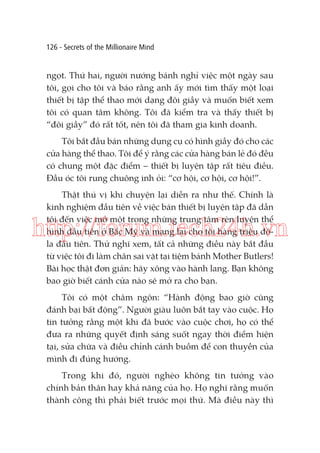 126 - Secrets of the Millionaire Mind

ngọt. Thứ hai, người nướng bánh nghỉ việc một ngày sau
tôi, gọi cho tôi và báo rằng anh ấy mới tìm thấy một loại
thiết bị tập thể thao mới dạng đôi giầy và muốn biết xem
tôi có quan tâm không. Tôi đã kiểm tra và thấy thiết bị
“đôi giầy” đó rất tốt, nên tôi đã tham gia kinh doanh.
Tôi bắt đầu bán những dụng cụ có hình giầy đó cho các
cửa hàng thể thao. Tôi để ý rằng các cửa hàng bán lẻ đó đều
có chung một đặc điểm – thiết bị luyện tập rất tiêu điều.
Đầu óc tôi rung chuông inh ỏi: “cơ hội, cơ hội, cơ hội!”.
Thật thú vị khi chuyện lại diễn ra như thế. Chính là
kinh nghiệm đầu tiên về việc bán thiết bị luyện tập đã dẫn
tôi đến việc mở một trong những trung tâm rèn luyện thể
hình đầu tiên ở Bắc Mỹ và mang lại cho tôi hàng triệu đôla đầu tiên. Thử nghĩ xem, tất cả những điều này bắt đầu
từ việc tôi đi làm chân sai vặt tại tiệm bánh Mother Butlers!
Bài học thật đơn giản: hãy xông vào hành lang. Bạn không
bao giờ biết cánh cửa nào sẽ mở ra cho bạn.

http://forum.tech24h.vn
Tôi có một châm ngôn: “Hành động bao giờ cũng
đánh bại bất động”. Người giàu luôn bắt tay vào cuộc. Họ
tin tưởng rằng một khi đã bước vào cuộc chơi, họ có thể
đưa ra những quyết định sáng suốt ngay thời điểm hiện
tại, sửa chữa và điều chỉnh cánh buồm để con thuyền của
mình đi đúng hướng.
Trong khi đó, người nghèo không tin tưởng vào
chính bản thân hay khả năng của họ. Họ nghĩ rằng muốn
thành công thì phải biết trước mọi thứ. Mà điều này thì

 