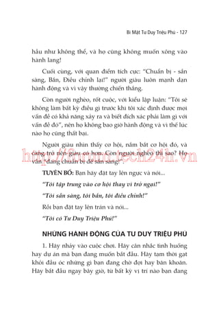 Bí Mật Tư Duy Triệu Phú - 127

hầu như không thể, và họ cũng không muốn xông vào
hành lang!
Cuối cùng, với quan điểm tích cực: “Chuẩn bị - sẵn
sàng, Bắn, Điều chỉnh lại!” người giàu luôn mạnh dạn
hành động và vì vậy thường chiến thắng.
Còn người nghèo, rốt cuộc, với kiểu lập luận: “Tôi sẽ
không làm bất kỳ điều gì trước khi tôi xác định được mọi
vấn đề có khả năng xảy ra và biết đích xác phải làm gì với
vấn đề đó”, nên họ không bao giờ hành động và vì thế lúc
nào họ cũng thất bại.
Người giàu nhìn thấy cơ hội, nắm bắt cơ hội đó, và
càng trở nên giàu có hơn. Còn người nghèo thì sao? Họ
vẫn “đang chuẩn bị để sẵn sàng!”.

http://forum.tech24h.vn
TUYÊN BỐ: Bạn hãy đặt tay lên ngực và nói...
“Tôi tập trung vào cơ hội thay vì trở ngại!”
“Tôi sẵn sàng, tôi bắn, tôi điều chỉnh!”
Rồi bạn đặt tay lên trán và nói...
“Tôi có Tư Duy Triệu Phú!”

NHỮNG HÀNH ĐỘNG CỦA TƯ DUY TRIỆU PHÚ
1. Hãy nhảy vào cuộc chơi. Hãy cân nhắc tình huống
hay dự án mà bạn đang muốn bắt đầu. Hãy tạm thời gạt
khỏi đầu óc những gì bạn đang chờ đợi hay băn khoăn.
Hãy bắt đầu ngay bây giờ, từ bất kỳ vị trí nào bạn đang

 