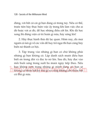 128 - Secrets of the Millionaire Mind

đứng, với bất cứ cái gì bạn đang có trong tay. Nếu có thể,
trước tiên hãy thực hiện việc ấy trong khi làm việc cho ai
đó hoặc với ai đó, để học những điều cốt lõi. Khi đã học
xong thì đừng viện cớ trì hoãn gì nữa, hãy xông lên!
2. Hãy thực hành thái độ lạc quan. Hôm nay, dù mọi
người có nói gì về các vấn đề hay trở ngại thì bạn cũng hãy
biến nó thành cơ hội.
3. Tập trung vào những gì bạn có chứ không phải
những gì bạn không có. Lập danh sách mười điều bạn
biết ơn trong đời và đọc to nó lên. Sau đó, hãy đọc vào
mỗi buổi sáng trong suốt ba mươi ngày tiếp theo. Nếu
bạn không xem trọng những gì mình đang có, bạn sẽ
không có thêm bất kỳ thứ gì và cũng không cần thêm bất
cứ thứ gì nữa.

http://forum.tech24h.vn

 