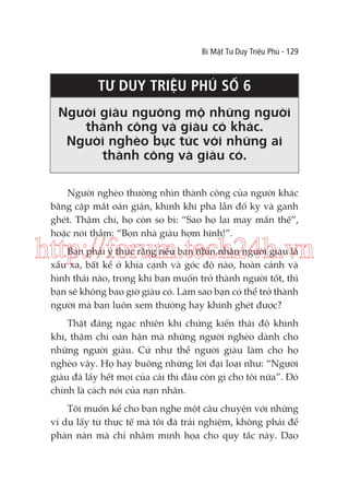 Bí Mật Tư Duy Triệu Phú - 129

TƯ DUY TRIỆU PHÚ SỐ 6
Người giàu ngưỡng mộ những người
thành công và giàu có khác.
Người nghèo bực tức với những ai
thành công và giàu có.
Người nghèo thường nhìn thành công của người khác
bằng cặp mắt oán giận, khinh khi pha lẫn đố kỵ và ganh
ghét. Thậm chí, họ còn so bì: “Sao họ lại may mắn thế”,
hoặc nói thầm: “Bọn nhà giàu hợm hĩnh!”.

http://forum.tech24h.vn
Bạn phải ý thức rằng nếu bạn nhìn nhận người giàu là
xấu xa, bất kể ở khía cạnh và góc độ nào, hoàn cảnh và
hình thái nào, trong khi bạn muốn trở thành người tốt, thì
bạn sẽ không bao giờ giàu có. Làm sao bạn có thể trở thành
người mà bạn luôn xem thường hay khinh ghét được?
Thật đáng ngạc nhiên khi chứng kiến thái độ khinh
khi, thậm chí oán hận mà những người nghèo dành cho
những người giàu. Cứ như thể người giàu làm cho họ
nghèo vậy. Họ hay buông những lời đại loại như: “Người
giàu đã lấy hết mọi của cải thì đâu còn gì cho tôi nữa”. Đó
chính là cách nói của nạn nhân.
Tôi muốn kể cho bạn nghe một câu chuyện với những
ví dụ lấy từ thực tế mà tôi đã trải nghiệm, không phải để
phàn nàn mà chỉ nhằm minh họa cho quy tắc này. Dạo

 