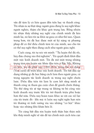 Bí Mật Tư Duy Triệu Phú - 13

vấn đề tâm lý có liên quan đến tiền bạc và thành công.
Tôi nhận ra sự thật rằng: người giàu đúng là suy nghĩ khác
người nghèo, thậm chí khác giới trung lưu. Bỗng nhiên
tôi nhận thấy những suy nghĩ của chính mình đã kéo
mình lại, nó kéo tôi xa khỏi sự giàu có như thế nào. Quan
trọng hơn, tôi đã học được một số kỹ năng và phương
pháp để có thể điều chỉnh tâm trí của mình, sao cho tôi
có thể suy nghĩ theo đúng cách như người giàu nghĩ.
Cuối cùng, tôi tự nói với mình: “Tu luyện thế đủ rồi,
hãy đưa chúng vào thử nghiệm”. Tôi quyết định khởi đầu
một việc kinh doanh mới. Tôi đã mở một trong những
trung tâm rèn luyện sức khỏe đầu tiên ở Bắc Mỹ. Không
có tiền, tôi đã phải vay 2.000 đô-la trong thẻ tín dụng
(Visa card) để triển khai việc kinh doanh. Tôi bắt đầu áp
dụng những gì đã học bằng cách làm theo người giàu, cả
trong nguyên tắc kinh doanh và trong suy nghĩ chiến
lược. Điều đầu tiên tôi làm là cam kết rằng mình sẽ
thành công và tham gia cuộc chơi để giành chiến thắng.
Tôi thề rằng tôi sẽ tập trung và không từ bỏ công việc
kinh doanh này trước khi tôi trở thành triệu phú hoặc
hơn thế nữa. Điều này hoàn toàn khác so với các nỗ lực
của tôi trước đó - khi mà vì luôn suy nghĩ ngắn hạn nên
tôi thường vô tình vướng víu vào những “cơ hội” khác
hoặc vào những khó khăn bên lề.

http://forum.tech24h.vn

Tôi cũng bắt đầu rèn luyện tinh thần bản thân mỗi
khi thấy mình nghĩ về vấn đề tài chính một cách tiêu cực

 