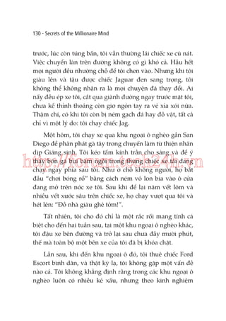 130 - Secrets of the Millionaire Mind

trước, lúc còn túng bấn, tôi vẫn thường lái chiếc xe cũ nát.
Việc chuyển làn trên đường không có gì khó cả. Hầu hết
mọi người đều nhường chỗ để tôi chen vào. Nhưng khi tôi
giàu lên và tậu được chiếc Jaguar đen sang trọng, tôi
không thể không nhận ra là mọi chuyện đã thay đổi. Ai
nấy đều ép xe tôi, cắt qua giành đường ngay trước mặt tôi,
chưa kể thỉnh thoảng còn giơ ngón tay ra vẻ xỉa xói nữa.
Thậm chí, có khi tôi còn bị ném gạch đá hay đồ vật, tất cả
chỉ vì một lý do: tôi chạy chiếc Jag.
Một hôm, tôi chạy xe qua khu ngoại ô nghèo gần San
Diego để phân phát gà tây trong chuyến làm từ thiện nhân
dịp Giáng sinh. Tôi kéo tấm kính trần cho sáng và để ý
thấy bốn gã bụi bặm ngồi trong thùng chiếc xe tải đang
chạy ngay phía sau tôi. Như ở chỗ không người, họ bắt
đầu “chơi bóng rổ” bằng cách ném vỏ lon bia vào ô cửa
đang mở trên nóc xe tôi. Sau khi để lại năm vết lõm và
nhiều vết xước sâu trên chiếc xe, họ chạy vượt qua tôi và
hét lên: “Đồ nhà giàu ghê tởm!”.

http://forum.tech24h.vn
Tất nhiên, tôi cho đó chỉ là một rắc rối mang tính cá
biệt cho đến hai tuần sau, tại một khu ngoại ô nghèo khác,
tôi đậu xe bên đường và trở lại sau chưa đầy mười phút,
thế mà toàn bộ một bên xe của tôi đã bị khóa chặt.
Lần sau, khi đến khu ngoại ô đó, tôi thuê chiếc Ford
Escort bình dân, và thật kỳ lạ, tôi không gặp một vấn đề
nào cả. Tôi không khẳng định rằng trong các khu ngoại ô
nghèo luôn có nhiều kẻ xấu, nhưng theo kinh nghiệm

 