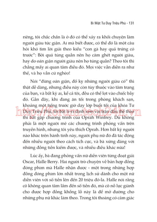 Bí Mật Tư Duy Triệu Phú - 131

riêng, tôi chắc chắn là ở đó có thể xảy ra khối chuyện làm
người giàu tức giận. Ai mà biết được, có thể đó là một câu
hỏi khó tìm lời giải theo kiểu “con gà hay quả trứng có
trước”: Bởi quá túng quẫn nên họ căm ghét người giàu,
hay do oán giận người giàu nên họ túng quẫn? Theo tôi thì
chẳng mấy ai quan tâm điều đó. Mọi việc vẫn diễn ra như
thế, và họ vẫn cứ nghèo!
Nói “đừng oán giận, đố kỵ những người giàu có” thì
thật dễ dàng, nhưng điều này còn tùy thuộc vào tâm trạng
của bạn, và bất kỳ ai, kể cả tôi, đều có thể lọt vào chiếc bẫy
đó. Gần đây, khi đang ăn tối trong phòng khách sạn,
khoảng một tiếng trước giờ dạy lớp buổi tối của khóa Tư
Duy Triệu Phú, tôi bật ti-vi định xem vài trận đấu thể thao
thì bắt gặp chương trình của Oprah Winfrey. Dù không
phải là một người mê các chương trình phỏng vấn trên
truyền hình, nhưng tôi yêu thích Oprah. Hơn bất kỳ người
nào khác trên hành tinh này, người phụ nữ đó đã tác động
đến nhiều người theo cách tích cực, và bà xứng đáng với
những đồng tiền kiếm được, và nhiều điều khác nữa!

http://forum.tech24h.vn

Lúc ấy, bà đang phỏng vấn nữ diễn viên từng đoạt giải
Oscar, Halle Berry. Hai người trò chuyện về bản hợp đồng
đóng phim mà Halle nhận được - một trong những hợp
đồng đóng phim lớn nhất trong lịch sử dành cho một nữ
diễn viên với số tiền lên đến 20 triệu đô-la. Halle nói rằng
cô không quan tâm lắm đến số tiền đó, mà cô nỗ lực giành
cho được hợp đồng khổng lồ này là để mở đường cho
những phụ nữ khác làm theo. Trong tôi thoáng có cảm giác

 