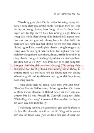 Bí Mật Tư Duy Triệu Phú - 133

Vào đúng giây phút tôi cảm nhận thứ năng lượng tiêu
cực ấy đang chạy qua cơ thể mình, “cơ quan theo dõi” của
tôi lập tức rung chuông báo động, và vì đã được huấn
luyện nên tôi lập tức vô hiệu hóa những ý nghĩ tiêu cực
trong đầu mình. Bạn không nhất thiết phải là người hoàn
hảo mới trở nên giàu có, nhưng bạn cần nhận biết thời
điểm khi suy nghĩ của bạn không hỗ trợ cho bản thân và
những người khác, sau đó phải nhanh chóng hướng sự tập
trung vào các suy nghĩ tích cực hơn. Bạn nghiên cứu cuốn
sách này càng nhiều bao nhiêu, thì quá trình đó sẽ diễn ra
càng nhanh chóng và dễ dàng bấy nhiêu, và nếu bạn tham
gia khóa học về Tư Duy Triệu Phú, bạn sẽ có khả năng làm
cho quá trình này diễn ra chớp nhoáng. Tôi thường nhắc
đến khóa học Tư Duy Triệu Phú, nhưng tôi sẽ không bị
chương trình này mê hoặc nếu tôi không tận mắt chứng
kiến những kết quả kỳ diệu mà mọi người đạt được trong
cuộc sống của họ.

http://forum.tech24h.vn
Trong cuốn sách nổi tiếng “Nhà Triệu Phú Một Phút”
(The One Minute Millionaire), những người bạn tốt của tôi
là Mark Victor Hansen và Robert Allen đã trích dẫn câu
chuyện bất hủ của Russell H. Conwell trong tác phẩm
“Cánh đồng kim cương” ( Acres of Diamonds) của ông ra
đời cách đây hơn một thế kỷ:
Tôi cho rằng bạn nên làm giàu và làm giàu phải là nhiệm vụ
của bạn. Bao nhiêu đạo hữu đã nói với tôi: “Ông, với tư cách là
một mục sư Thiên Chúa giáo, có dành thời gian đi khắp mọi

 