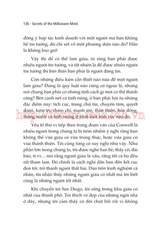 136 - Secrets of the Millionaire Mind

đồng ý hợp tác kinh doanh với một người mà bạn không
hề tin tưởng, dù chỉ xét về một phương diện nào đó? Hẳn
là không bao giờ!
Vậy thì để có thể làm giàu, rõ ràng bạn phải được
nhiều người tin tưởng, và tất nhiên là để được nhiều người
tin tưởng thì bản thân bạn phải là người đáng tin.
Còn những điều kiện cần thiết nào nữa để một người
làm giàu? Đúng là quy luật nào cũng có ngoại lệ, nhưng
nói chung bạn phải có những tính cách gì mới có thể thành
công? Bên cạnh nét cá tính riêng, ở bạn phải hội tụ những
đặc điểm này: tích cực, trọng chữ tín, chuyên tâm, quyết
đoán, kiên trì, chăm chỉ, mạnh mẽ, thân thiện, hòa đồng,
thông minh và tinh tường ít nhất một lĩnh vực nào đó.

http://forum.tech24h.vn
Yếu tố thú vị tiếp theo trong đoạn văn của Conwell là
nhiều người trong chúng ta bị tiêm nhiễm ý nghĩ rằng bạn
không thể vừa giàu có vừa trung thực, hoặc vừa giàu có
vừa thánh thiện. Tôi cũng từng có suy nghĩ như vậy. Như
phần lớn trong chúng ta, tôi được nghe bạn bè, thầy cô, đài
báo, ti-vi… nói rằng người giàu là xấu, rằng tất cả họ đều
rất tham lam. Đó chính là cách nghĩ dẫn bạn đến kết cục
đen tối: trở thành người thất bại. Dựa trên kinh nghiệm cá
nhân, tôi nhận thấy những người giàu có nhất mà tôi biết
cũng là những người tốt nhất.
Khi chuyển tới San Diego, tôi sống trong khu giàu có
nhất của thành phố. Tôi thích vẻ đẹp của những ngôi nhà
ở đây, nhưng tôi cảm thấy có đôi chút bối rối vì không

 