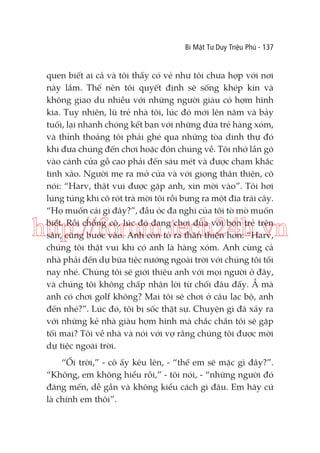 Bí Mật Tư Duy Triệu Phú - 137

quen biết ai cả và tôi thấy có vẻ như tôi chưa hợp với nơi
này lắm. Thế nên tôi quyết định sẽ sống khép kín và
không giao du nhiều với những người giàu có hợm hĩnh
kia. Tuy nhiên, lũ trẻ nhà tôi, lúc đó mới lên năm và bảy
tuối, lại nhanh chóng kết bạn với những đứa trẻ hàng xóm,
và thỉnh thoảng tôi phải ghé qua những tòa dinh thự đó
khi đưa chúng đến chơi hoặc đón chúng về. Tôi nhớ lần gõ
vào cánh cửa gỗ cao phải đến sáu mét và được chạm khắc
tinh xảo. Người mẹ ra mở cửa và với giọng thân thiện, cô
nói: “Harv, thật vui được gặp anh, xin mời vào”. Tôi hơi
lúng túng khi cô rót trà mời tôi rồi bưng ra một đĩa trái cây.
“Họ muốn cái gì đây?”, đầu óc đa nghi của tôi tò mò muốn
biết. Rồi chồng cô, lúc đó đang chơi đùa với bọn trẻ trên
sân, cũng bước vào. Anh còn tỏ ra thân thiện hơn: “Harv,
chúng tôi thật vui khi có anh là hàng xóm. Anh cùng cả
nhà phải đến dự bữa tiệc nướng ngoài trời với chúng tôi tối
nay nhé. Chúng tôi sẽ giới thiệu anh với mọi người ở đây,
và chúng tôi không chấp nhận lời từ chối đâu đấy. Ầ mà
anh có chơi golf không? Mai tôi sẽ chơi ở câu lạc bộ, anh
đến nhé?”. Lúc đó, tôi bị sốc thật sự. Chuyện gì đã xảy ra
với những kẻ nhà giàu hợm hĩnh mà chắc chắn tôi sẽ gặp
tối mai? Tôi về nhà và nói với vợ rằng chúng tôi được mời
dự tiệc ngoài trời.

http://forum.tech24h.vn

“Ối trời,” - cô ấy kêu lên, - “thế em sẽ mặc gì đây?”.
“Không, em không hiểu rồi,” - tôi nói, - “những người đó
đáng mến, dễ gần và không kiểu cách gì đâu. Em hãy cứ
là chính em thôi”.

 