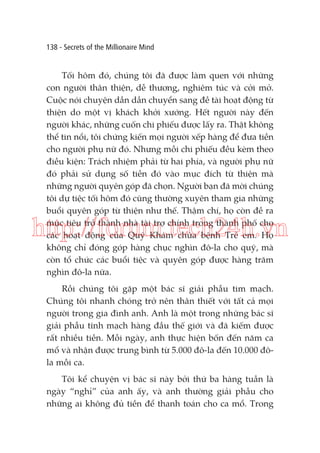 138 - Secrets of the Millionaire Mind

Tối hôm đó, chúng tôi đã được làm quen với những
con người thân thiện, dễ thương, nghiêm túc và cởi mở.
Cuộc nói chuyện dần dần chuyển sang đề tài hoạt động từ
thiện do một vị khách khởi xướng. Hết người này đến
người khác, những cuốn chi phiếu được lấy ra. Thật không
thể tin nổi, tôi chứng kiến mọi người xếp hàng để đưa tiền
cho người phụ nữ đó. Nhưng mỗi chi phiếu đều kèm theo
điều kiện: Trách nhiệm phải từ hai phía, và người phụ nữ
đó phải sử dụng số tiền đó vào mục đích từ thiện mà
những người quyên góp đã chọn. Người bạn đã mời chúng
tôi dự tiệc tối hôm đó cũng thường xuyên tham gia những
buổi quyên góp từ thiện như thế. Thậm chí, họ còn đề ra
mục tiêu trở thành nhà tài trợ chính trong thành phố cho
các hoạt động của Quỹ Khám chữa bệnh Trẻ em. Họ
không chỉ đóng góp hàng chục nghìn đô-la cho quỹ, mà
còn tổ chức các buổi tiệc và quyên góp được hàng trăm
nghìn đô-la nữa.

http://forum.tech24h.vn
Rồi chúng tôi gặp một bác sĩ giải phẫu tim mạch.
Chúng tôi nhanh chóng trở nên thân thiết với tất cả mọi
người trong gia đình anh. Anh là một trong những bác sĩ
giải phẫu tĩnh mạch hàng đầu thế giới và đã kiếm được
rất nhiều tiền. Mỗi ngày, anh thực hiện bốn đến năm ca
mổ và nhận được trung bình từ 5.000 đô-la đến 10.000 đôla mỗi ca.
Tôi kể chuyện vị bác sĩ này bởi thứ ba hàng tuần là
ngày “nghỉ” của anh ấy, và anh thường giải phẫu cho
những ai không đủ tiền để thanh toán cho ca mổ. Trong

 