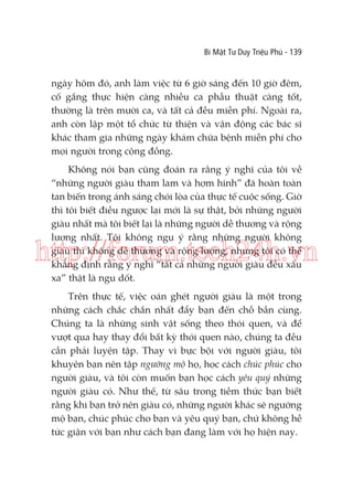 Bí Mật Tư Duy Triệu Phú - 139

ngày hôm đó, anh làm việc từ 6 giờ sáng đến 10 giờ đêm,
cố gắng thực hiện càng nhiều ca phẫu thuật càng tốt,
thường là trên mười ca, và tất cả đều miễn phí. Ngoài ra,
anh còn lập một tổ chức từ thiện và vận động các bác sĩ
khác tham gia những ngày khám chữa bệnh miễn phí cho
mọi người trong cộng đồng.
Không nói bạn cũng đoán ra rằng ý nghĩ của tôi về
“những người giàu tham lam và hợm hĩnh” đã hoàn toàn
tan biến trong ánh sáng chói lòa của thực tế cuộc sống. Giờ
thì tôi biết điều ngược lại mới là sự thật, bởi những người
giàu nhất mà tôi biết lại là những người dễ thương và rộng
lượng nhất. Tôi không ngụ ý rằng những người không
giàu thì không dễ thương và rộng lượng, nhưng tôi có thể
khẳng định rằng ý nghĩ “tất cả những người giàu đều xấu
xa” thật là ngu dốt.

http://forum.tech24h.vn
Trên thực tế, việc oán ghét người giàu là một trong
những cách chắc chắn nhất đẩy bạn đến chỗ bần cùng.
Chúng ta là những sinh vật sống theo thói quen, và để
vượt qua hay thay đổi bất kỳ thói quen nào, chúng ta đều
cần phải luyện tập. Thay vì bực bội với người giàu, tôi
khuyên bạn nên tập ngưỡng mộ họ, học cách chúc phúc cho
người giàu, và tôi còn muốn bạn học cách yêu quý những
người giàu có. Như thế, từ sâu trong tiềm thức bạn biết
rằng khi bạn trở nên giàu có, những người khác sẽ ngưỡng
mộ bạn, chúc phúc cho bạn và yêu quý bạn, chứ không hề
tức giận với bạn như cách bạn đang làm với họ hiện nay.

 