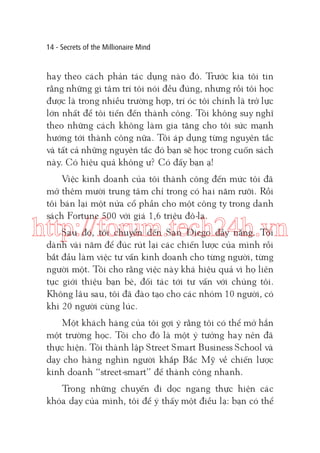 14 - Secrets of the Millionaire Mind

hay theo cách phản tác dụng nào đó. Trước kia tôi tin
rằng những gì tâm trí tôi nói đều đúng, nhưng rồi tôi học
được là trong nhiều trường hợp, trí óc tôi chính là trở lực
lớn nhất để tôi tiến đến thành công. Tôi không suy nghĩ
theo những cách không làm gia tăng cho tôi sức mạnh
hướng tới thành công nữa. Tôi áp dụng từng nguyên tắc
và tất cả những nguyên tắc đó bạn sẽ học trong cuốn sách
này. Có hiệu quả không ư? Có đấy bạn ạ!
Việc kinh doanh của tôi thành công đến mức tôi đã
mở thêm mười trung tâm chỉ trong có hai năm rưỡi. Rồi
tôi bán lại một nửa cổ phần cho một công ty trong danh
sách Fortune 500 với giá 1,6 triệu đô-la.

http://forum.tech24h.vn
Sau đó, tôi chuyển đến San Diego đầy nắng. Tôi
dành vài năm để đúc rút lại các chiến lược của mình rồi
bắt đầu làm việc tư vấn kinh doanh cho từng người, từng
người một. Tôi cho rằng việc này khá hiệu quả vì họ liên
tục giới thiệu bạn bè, đối tác tới tư vấn với chúng tôi.
Không lâu sau, tôi đã đào tạo cho các nhóm 10 người, có
khi 20 người cùng lúc.
Một khách hàng của tôi gợi ý rằng tôi có thể mở hẳn
một trường học. Tôi cho đó là một ý tưởng hay nên đã
thực hiện. Tôi thành lập Street Smart Business School và
dạy cho hàng nghìn người khắp Bắc Mỹ về chiến lược
kinh doanh “street-smart” để thành công nhanh.
Trong những chuyến đi dọc ngang thực hiện các
khóa dạy của mình, tôi để ý thấy một điều lạ: bạn có thể

 