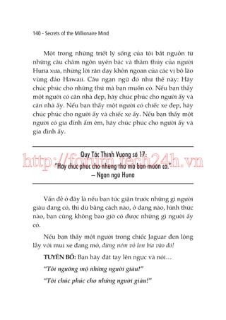 140 - Secrets of the Millionaire Mind

Một trong những triết lý sống của tôi bắt nguồn từ
những câu châm ngôn uyên bác và thâm thúy của người
Huna xưa, những lời răn dạy khôn ngoan của các vị bô lão
vùng đảo Hawaii. Câu ngạn ngữ đó như thế này: Hãy
chúc phúc cho những thứ mà bạn muốn có. Nếu bạn thấy
một người có căn nhà đẹp, hãy chúc phúc cho người ấy và
căn nhà ấy. Nếu bạn thấy một người có chiếc xe đẹp, hãy
chúc phúc cho người ấy và chiếc xe ấy. Nếu bạn thấy một
người có gia đình ấm êm, hãy chúc phúc cho người ấy và
gia đình ấy.

Quy Tắc Thịnh Vượng số 17:

http://forum.tech24h.vn
“Hãy chúc phúc cho những thứ mà bạn muốn có.”
– Ngạn ngữ Huna

Vấn đề ở đây là nếu bạn tức giận trước những gì người
giàu đang có, thì dù bằng cách nào, ở dạng nào, hình thức
nào, bạn cũng không bao giờ có được những gì người ấy
có.
Nếu bạn thấy một người trong chiếc Jaguar đen lộng
lẫy với mui xe đang mở, đừng ném vỏ lon bia vào đó!
TUYÊN BỐ: Bạn hãy đặt tay lên ngực và nói…
“Tôi ngưỡng mộ những người giàu!”
“Tôi chúc phúc cho những người giàu!”

 