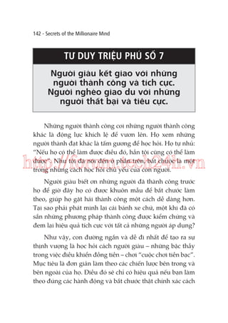 142 - Secrets of the Millionaire Mind

TƯ DUY TRIỆU PHÚ SỐ 7
Người giàu kết giao với những
người thành công và tích cực.
Người nghèo giao du với những
người thất bại và tiêu cực.
Những người thành công coi những người thành công
khác là động lực khích lệ để vươn lên. Họ xem những
người thành đạt khác là tấm gương để học hỏi. Họ tự nhủ:
“Nếu họ có thể làm được điều đó, hẳn tôi cũng có thể làm
được”. Như tôi đã nói đến ở phần trên, bắt chước là một
trong những cách học hỏi chủ yếu của con người.

http://forum.tech24h.vn
Người giàu biết ơn những người đã thành công trước
họ để giờ đây họ có được khuôn mẫu để bắt chước làm
theo, giúp họ gặt hái thành công một cách dễ dàng hơn.
Tại sao phải phát minh lại cái bánh xe chứ, một khi đã có
sẵn những phương pháp thành công được kiểm chứng và
đem lại hiệu quả tích cực với tất cả những người áp dụng?
Như vậy, con đường ngắn và dễ đi nhất để tạo ra sự
thịnh vượng là học hỏi cách người giàu – những bậc thầy
trong việc điều khiển đồng tiền – chơi “cuộc chơi tiền bạc”.
Mục tiêu là đơn giản làm theo các chiến lược bên trong và
bên ngoài của họ. Điều đó sẽ chỉ có hiệu quả nếu bạn làm
theo đúng các hành động và bắt chước thật chính xác cách

 