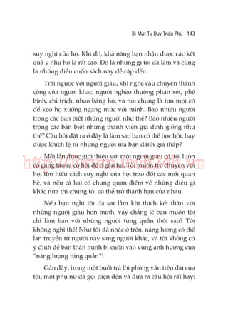 Bí Mật Tư Duy Triệu Phú - 143

suy nghĩ của họ. Khi đó, khả năng bạn nhận được các kết
quả y như họ là rất cao. Đó là những gì tôi đã làm và cũng
là những điều cuốn sách này đề cập đến.
Trái ngược với người giàu, khi nghe câu chuyện thành
công của người khác, người nghèo thường phán xét, phê
bình, chỉ trích, nhạo báng họ, và nói chung là tìm mọi cớ
để kéo họ xuống ngang mức với mình. Bao nhiêu người
trong các bạn biết những người như thế? Bao nhiêu người
trong các bạn biết những thành viên gia đình giống như
thế? Câu hỏi đặt ra ở đây là làm sao bạn có thể học hỏi, hay
được khích lệ từ những người mà bạn đánh giá thấp?
Mỗi lần được giới thiệu với một người giàu có, tôi luôn
cố gắng tạo ra cơ hội để ở gần họ. Tôi muốn trò chuyện với
họ, tìm hiểu cách suy nghĩ của họ, trao đổi các mối quan
hệ, và nếu cả hai có chung quan điểm về những điều gì
khác nữa thì chúng tôi có thể trở thành bạn của nhau.

http://forum.tech24h.vn
Nếu bạn nghĩ tôi đã sai lầm khi thích kết thân với
những người giàu hơn mình, vậy chẳng lẽ bạn muốn tôi
chỉ làm bạn với những người túng quẫn thôi sao? Tôi
không nghĩ thế! Như tôi đã nhắc ở trên, năng lượng có thể
lan truyền từ người này sang người khác, và tôi không có
ý định để bản thân mình bị cuốn vào vùng ảnh hưởng của
“năng lượng túng quẫn”!
Gần đây, trong một buổi trả lời phỏng vấn trên đài của
tôi, một phụ nữ đã gọi điện đến và đưa ra câu hỏi rất hay:

 