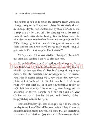 144 - Secrets of the Millionaire Mind

“Tôi sẽ làm gì nếu tôi là người lạc quan và muốn vươn lên,
nhưng chồng tôi lại là người an phận. Tôi có nên ly dị anh
ấy không? Hay tôi nên thử làm anh ấy thay đổi? Mà cụ thể
là sẽ phải thay đổi điều gì?”. Tôi từng nghe câu hỏi này cả
trăm lần mỗi tuần khi tôi hướng dẫn các khóa học. Hầu
như tất cả mọi người đều băn khoăn với cùng một câu hỏi:
“Nếu những người thân của tôi không muốn vươn lên và
thậm chí còn chế nhạo tôi về mong muốn thành công và
giàu có của tôi thì tôi sẽ phải làm thế nào?”.
Và đây là câu trả lời của tôi dành cho người phụ nữ đã
gọi điện, cho các học viên và cả cho bạn nữa.
Trước hết, đừng thử cố gắng thay đổi những người có
thái độ tiêu cực hay bảo họ đến dự các lớp học. Đấy không
phải là việc của bạn. Việc của bạn là sử dụng những gì học
được để làm cho bản thân và cuộc sống của bạn trở nên tốt
hơn. Hãy là người gương mẫu, hãy thành đạt, hãy hạnh
phúc, và khi đó thì có thể, tôi nhấn mạnh từ có thể, họ sẽ
nhìn thấy ánh sáng tỏa ra từ con người bạn và muốn có
một chút ánh sáng ấy. Hãy nhớ rằng năng lượng vốn có
khả năng lan truyền. Bóng tối sẽ bị ánh sáng xua tan. Việc
của bạn đơn giản là hãy làm hết sức mình. Nếu họ hỏi bạn
bí quyết, hãy nói cho họ nghe.

http://forum.tech24h.vn

Thứ hai, bạn hãy ghi nhớ một quy tắc nữa mà chúng
tôi dạy trong khóa Wizard Training về cách bày tỏ những
điều bạn muốn, trong khi vẫn giữ được thái độ điềm tĩnh,
tập trung và thanh thản. Quy tắc đó là: “Mọi sự việc xảy ra

 