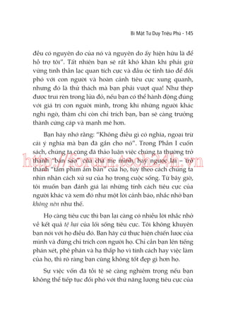Bí Mật Tư Duy Triệu Phú - 145

đều có nguyên do của nó và nguyên do ấy hiện hữu là để
hỗ trợ tôi”. Tất nhiên bạn sẽ rất khó khăn khi phải giữ
vững tinh thần lạc quan tích cực và đầu óc tỉnh táo để đối
phó với con người và hoàn cảnh tiêu cực xung quanh,
nhưng đó là thử thách mà bạn phải vượt qua! Như thép
được trui rèn trong lửa đỏ, nếu bạn có thể hành động đúng
với giá trị con người mình, trong khi những người khác
nghi ngờ, thậm chí còn chỉ trích bạn, bạn sẽ càng trưởng
thành cứng cáp và mạnh mẽ hơn.
Bạn hãy nhớ rằng: “Không điều gì có nghĩa, ngoại trừ
cái ý nghĩa mà bạn đã gắn cho nó”. Trong Phần I cuốn
sách, chúng ta cũng đã thảo luận việc chúng ta thường trở
thành “bản sao” của cha mẹ mình, hay ngược lại – trở
thành “tấm phim âm bản” của họ, tùy theo cách chúng ta
nhìn nhận cách xử sự của họ trong cuộc sống. Từ bây giờ,
tôi muốn bạn đánh giá lại những tính cách tiêu cực của
người khác và xem đó như một lời cảnh báo, nhắc nhở bạn
không nên như thế.

http://forum.tech24h.vn
Họ càng tiêu cực thì bạn lại càng có nhiều lời nhắc nhở
về kết quả tệ hại của lối sống tiêu cực. Tôi không khuyên
bạn nói với họ điều đó. Bạn hãy cứ thực hiện chiến lược của
mình và đừng chỉ trích con người họ. Chỉ cần bạn lên tiếng
phán xét, phê phán và hạ thấp họ vì tính cách hay việc làm
của họ, thì rõ ràng bạn cũng không tốt đẹp gì hơn họ.
Sự việc vốn đã tồi tệ sẽ càng nghiêm trọng nếu bạn
không thể tiếp tục đối phó với thứ năng lượng tiêu cực của

 