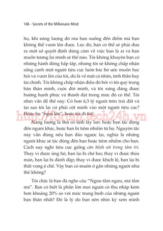 146 - Secrets of the Millionaire Mind

họ, khi năng lượng đó níu bạn xuống đến điểm mà bạn
không thể vươn lên được. Lúc đó, bạn có thể sẽ phải đưa
ra một số quyết định dũng cảm về việc bạn là ai và bạn
muốn tương lai mình sẽ thế nào. Tôi không khuyên bạn có
những hành động hấp tấp, nhưng tôi sẽ không chấp nhận
sống cạnh một người tiêu cực luôn bác bỏ ước muốn học
hỏi và vươn lên của tôi, dù là về mặt cá nhân, tinh thần hay
tài chính. Tôi không chấp nhận điều đó bởi vì tôi quý trọng
bản thân mình, cuộc đời mình, và tôi xứng đáng được
hưởng hạnh phúc và thành đạt trong mức độ có thể. Tôi
nhìn vấn đề thế này: Có hơn 6,3 tỷ người trên trái đất và
tại sao tôi lại cứ phải cột mình vào một người tiêu cực?
Hoặc họ “ngoi lên”, hoặc tôi đi tới!

http://forum.tech24h.vn
Năng lượng là thứ có tính lây lan: hoặc bạn tác động
đến người khác, hoặc bạn bị tiêm nhiễm từ họ. Nguyên tắc
này vẫn đúng nếu bạn đảo ngược lại, nghĩa là những
người khác sẽ tác động đến bạn hoặc tiêm nhiễm cho bạn.
Cách suy nghĩ tiêu cực giống căn bệnh sởi trong tâm trí.
Thay vì được ủng hộ, bạn lại bị chê bai; thay vì được thỏa
mãn, bạn lại bị đánh đập; thay vì được khích lệ, bạn lại bị
thất vọng ê chề. Vậy bạn có muốn ở gần những người như
thế không?
Tôi chắc là bạn đã nghe câu “Ngưu tầm ngưu, mã tầm
mã”. Bạn có biết là phần lớn mọi người có thu nhập kém
hơn khoảng 20% so với mức trung bình của những người
bạn thân nhất? Đó là lý do bạn nên nhìn kỹ xem mình

 