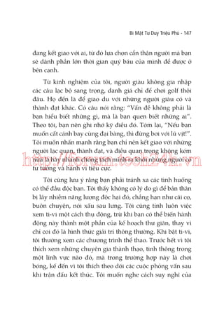 Bí Mật Tư Duy Triệu Phú - 147

đang kết giao với ai, từ đó lựa chọn cẩn thận người mà bạn
sẽ dành phần lớn thời gian quý báu của mình để được ở
bên cạnh.
Từ kinh nghiệm của tôi, người giàu không gia nhập
các câu lạc bộ sang trọng, danh giá chỉ để chơi golf thôi
đâu. Họ đến là để giao du với những người giàu có và
thành đạt khác. Có câu nói rằng: “Vấn đề không phải là
bạn hiểu biết những gì, mà là bạn quen biết những ai”.
Theo tôi, bạn nên ghi nhớ kỹ điều đó. Tóm lại, “Nếu bạn
muốn cất cánh bay cùng đại bàng, thì đừng bơi với lũ vịt!”.
Tôi muốn nhấn mạnh rằng bạn chỉ nên kết giao với những
người lạc quan, thành đạt, và điều quan trọng không kém
nữa là hãy nhanh chóng tách mình ra khỏi những người có
tư tưởng và hành vi tiêu cực.

http://forum.tech24h.vn
Tôi cũng lưu ý rằng bạn phải tránh xa các tình huống
có thể đầu độc bạn. Tôi thấy không có lý do gì để bản thân
bị lây nhiễm năng lượng độc hại đó, chẳng hạn như cãi cọ,
buôn chuyện, nói xấu sau lưng. Tôi cũng tính luôn việc
xem ti-vi một cách thụ động, trừ khi bạn có thể biến hành
động này thành một phần của kế hoạch thư giãn, thay vì
chỉ coi đó là hình thức giải trí thông thường. Khi bật ti-vi,
tôi thường xem các chương trình thể thao. Trước hết vì tôi
thích xem những chuyên gia thành thạo, tinh thông trong
một lĩnh vực nào đó, mà trong trường hợp này là chơi
bóng, kế đến vì tôi thích theo dõi các cuộc phỏng vấn sau
khi trận đấu kết thúc. Tôi muốn nghe cách suy nghĩ của

 