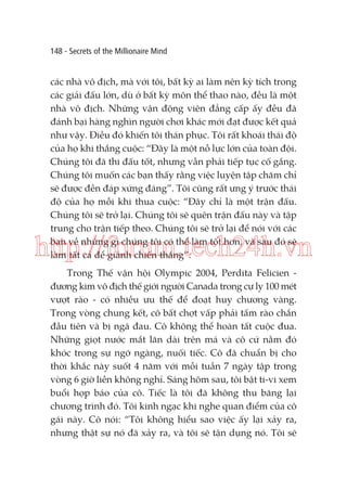 148 - Secrets of the Millionaire Mind

các nhà vô địch, mà với tôi, bất kỳ ai làm nên kỳ tích trong
các giải đấu lớn, dù ở bất kỳ môn thể thao nào, đều là một
nhà vô địch. Những vận động viên đẳng cấp ấy đều đã
đánh bại hàng nghìn người chơi khác mới đạt được kết quả
như vậy. Điều đó khiến tôi thán phục. Tôi rất khoái thái độ
của họ khi thắng cuộc: “Đây là một nỗ lực lớn của toàn đội.
Chúng tôi đã thi đấu tốt, nhưng vẫn phải tiếp tục cố gắng.
Chúng tôi muốn các bạn thấy rằng việc luyện tập chăm chỉ
sẽ được đền đáp xứng đáng”. Tôi cũng rất ưng ý trước thái
độ của họ mỗi khi thua cuộc: “Đây chỉ là một trận đấu.
Chúng tôi sẽ trở lại. Chúng tôi sẽ quên trận đấu này và tập
trung cho trận tiếp theo. Chúng tôi sẽ trở lại để nói với các
bạn về những gì chúng tôi có thể làm tốt hơn, và sau đó sẽ
làm tất cả để giành chiến thắng”.

http://forum.tech24h.vn
Trong Thế vận hội Olympic 2004, Perdita Felicien đương kim vô địch thế giới người Canada trong cự ly 100 mét
vượt rào - có nhiều ưu thế để đoạt huy chương vàng.
Trong vòng chung kết, cô bất chợt vấp phải tấm rào chắn
đầu tiên và bị ngã đau. Cô không thể hoàn tất cuộc đua.
Những giọt nước mắt lăn dài trên má và cô cứ nằm đó
khóc trong sự ngỡ ngàng, nuối tiếc. Cô đã chuẩn bị cho
thời khắc này suốt 4 năm với mỗi tuần 7 ngày tập trong
vòng 6 giờ liền không nghỉ. Sáng hôm sau, tôi bật ti-vi xem
buổi họp báo của cô. Tiếc là tôi đã không thu băng lại
chương trình đó. Tôi kinh ngạc khi nghe quan điểm của cô
gái này. Cô nói: “Tôi không hiểu sao việc ấy lại xảy ra,
nhưng thật sự nó đã xảy ra, và tôi sẽ tận dụng nó. Tôi sẽ

 