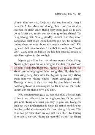 Bí Mật Tư Duy Triệu Phú - 149

chuyên tâm hơn nữa, luyện tập tích cực hơn nữa trong 4
năm tới. Ai biết được con đường phía trước của tôi sẽ ra
sao nếu tôi giành chiến thắng ngày hôm qua? Có lẽ điều
đó sẽ khiến ước muốn của tôi chùng xuống chăng? Tôi
cũng không biết. Nhưng giờ đây tôi biết chắc rằng mình
đang khao khát chiến thắng hơn bao giờ hết. Tôi sẽ trở lại
đường chạy với một phong thái mạnh mẽ hơn nữa”. Khi
nghe cô phát biểu, tôi chỉ có thể thốt lên một câu: “Tuyệt
vời!”. Cũng như tôi, bạn có thể học hỏi được rất nhiều từ
việc lắng nghe các nhà vô địch.
Người giàu làm bạn với những người chiến thắng.
Người nghèo giao du với những kẻ thất bại. Tại sao? Vấn
đề nằm ở cảm giác thoải mái. Người giàu thấy thoải mái
khi ở cạnh những người thành công khác. Họ thấy hoàn
toàn xứng đáng được như thế. Người nghèo thấy không
thoải mái với những người “thành công quá đáng”.
Thường là họ sợ bị tẩy chay hoặc họ cảm thấy có vẻ như
họ không thuộc về nhóm người đó. Để tự vệ, cái tôi của họ
lại tìm đến sự phán xét và phê bình.

http://forum.tech24h.vn

Nếu muốn trở nên giàu có, bạn phải thay đổi cách nghĩ
từ bên trong để hoàn toàn tin rằng bạn cũng tốt đẹp và tài
giỏi như những nhà triệu phú hay tỷ phú kia. Trong các
buổi hội thảo, nhiều người đã khiến tôi giật cả mình khi hỏi
liệu họ có thể sờ vào người tôi được không. Họ nói: “Tôi
chưa bao giờ được chạm tay vào một triệu phú”. Tôi thường
tỏ ra lịch sự và cười, nhưng tôi luôn nhủ thầm: “Tôi không

 