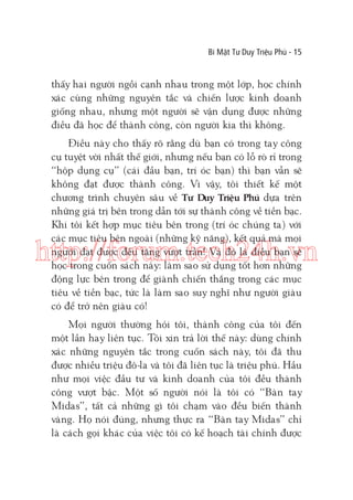 Bí Mật Tư Duy Triệu Phú - 15

thấy hai người ngồi cạnh nhau trong một lớp, học chính
xác cùng những nguyên tắc và chiến lược kinh doanh
giống nhau, nhưng một người sẽ vận dụng được những
điều đã học để thành công, còn người kia thì không.
Điều này cho thấy rõ rằng dù bạn có trong tay công
cụ tuyệt vời nhất thế giới, nhưng nếu bạn có lỗ rò rỉ trong
“hộp dụng cụ” (cái đầu bạn, trí óc bạn) thì bạn vẫn sẽ
không đạt được thành công. Vì vậy, tôi thiết kế một
chương trình chuyên sâu về Tư Duy Triệu Phú dựa trên
những giá trị bên trong dẫn tới sự thành công về tiền bạc.
Khi tôi kết hợp mục tiêu bên trong (trí óc chúng ta) với
các mục tiêu bên ngoài (những kỹ năng), kết quả mà mọi
người đạt được đều tăng vượt trần! Và đó là điều bạn sẽ
học trong cuốn sách này: làm sao sử dụng tốt hơn những
động lực bên trong để giành chiến thắng trong các mục
tiêu về tiền bạc, tức là làm sao suy nghĩ như người giàu
có để trở nên giàu có!

http://forum.tech24h.vn
Mọi người thường hỏi tôi, thành công của tôi đến
một lần hay liên tục. Tôi xin trả lời thế này: dùng chính
xác những nguyên tắc trong cuốn sách này, tôi đã thu
được nhiều triệu đô-la và tôi đã liên tục là triệu phú. Hầu
như mọi việc đầu tư và kinh doanh của tôi đều thành
công vượt bậc. Một số người nói là tôi có “Bàn tay
Midas”, tất cả những gì tôi chạm vào đều biến thành
vàng. Họ nói đúng, nhưng thực ra “Bàn tay Midas” chỉ
là cách gọi khác của việc tôi có kế hoạch tài chính được

 