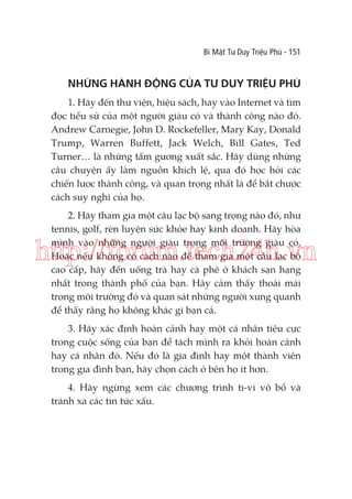 Bí Mật Tư Duy Triệu Phú - 151

NHỮNG HÀNH ĐỘNG CỦA TƯ DUY TRIỆU PHÚ
1. Hãy đến thư viện, hiệu sách, hay vào Internet và tìm
đọc tiểu sử của một người giàu có và thành công nào đó.
Andrew Carnegie, John D. Rockefeller, Mary Kay, Donald
Trump, Warren Buffett, Jack Welch, Bill Gates, Ted
Turner… là những tấm gương xuất sắc. Hãy dùng những
câu chuyện ấy làm nguồn khích lệ, qua đó học hỏi các
chiến lược thành công, và quan trọng nhất là để bắt chước
cách suy nghĩ của họ.
2. Hãy tham gia một câu lạc bộ sang trọng nào đó, như
tennis, golf, rèn luyện sức khỏe hay kinh doanh. Hãy hòa
mình vào những người giàu trong môi trường giàu có.
Hoặc nếu không có cách nào để tham gia một câu lạc bộ
cao cấp, hãy đến uống trà hay cà phê ở khách sạn hạng
nhất trong thành phố của bạn. Hãy cảm thấy thoải mái
trong môi trường đó và quan sát những người xung quanh
để thấy rằng họ không khác gì bạn cả.

http://forum.tech24h.vn
3. Hãy xác định hoàn cảnh hay một cá nhân tiêu cực
trong cuộc sống của bạn để tách mình ra khỏi hoàn cảnh
hay cá nhân đó. Nếu đó là gia đình hay một thành viên
trong gia đình bạn, hãy chọn cách ở bên họ ít hơn.
4. Hãy ngừng xem các chương trình ti-vi vô bổ và
tránh xa các tin tức xấu.

 