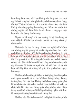 Bí Mật Tư Duy Triệu Phú - 153

bạn đang làm việc, nếu bạn không sẵn lòng nói cho mọi
người biết rằng bạn, sản phẩm hay dịch vụ của bạn, đang
tồn tại? Thậm chí với tư cách là một nhân viên, nếu bạn
không sẵn sàng quảng bá những ưu điểm của mình, thì
những người biết làm điều đó sẽ nhanh chóng qua mặt
bạn trên nấc thang danh vọng.
Người ta “dị ứng” với việc quảng bá và bán hàng vì
một số lý do. Có thể bạn sẽ nhận ra một vài trong số các lý
do sau đây.
Thứ nhất, do bạn đã từng có một trải nghiệm khó chịu
với những người quảng bá vì đã tiếp cận bạn theo một
cách không phù hợp: Có thể bạn cho rằng họ đang ép giá
bạn, có thể họ quấy rầy bạn ở một thời điểm rất không
thích hợp, có thể họ đã không chấp nhận lời từ chối mà cứ
cố nài nỉ... Dù có thế nào thì bạn cũng nên hiểu rằng trải
nghiệm này đã thuộc về quá khứ, và việc bạn cứ để nó
bám riết lấy tâm trí không hề giúp ích gì cho bạn ngày
hôm nay.

http://forum.tech24h.vn
Thứ hai, do bạn từng thất bại khi cố gắng bán hàng cho
một người nào đó và họ từ chối bạn thẳng thừng. Trong
trường hợp đó, việc bạn không thích hoạt động quảng bá
là biểu hiện của nỗi sợ hãi mơ hồ về sự thất bại và sợ bị tự
chối. Một lần nữa, bạn đừng quên rằng những cảm nhận
trong quá khứ không nhất thiết phải đồng nghĩa với thực
tế trong cuộc sống hiện tại và cả tương lai.
Thứ ba, vấn đề của bạn có thể xuất phát từ những định

 