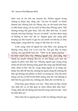 154 - Secrets of the Millionaire Mind

kiến xưa cũ do cha mẹ truyền lại. Nhiều người trong
chúng ta được dạy rằng việc “tự nói về mình” là thiếu
khiêm tốn, không lịch sự. Đúng vậy, sẽ rất tuyệt nếu bạn
có thể kiếm sống với tư cách là Hoa hậu Phong cách. Thế
nhưng trong thế giới thực, khi nói đến tiền bạc và kinh
doanh, nếu bạn không “tự nói về mình”, tôi bảo đảm rằng
sẽ không ai làm việc đó cả. Người giàu sẵn sàng phô
trương các thế mạnh và giá trị của mình với bất kỳ ai chịu
lắng nghe, cũng như hy vọng có thể làm ăn với họ.
Cuối cùng, một số người lại cảm thấy việc quảng bá
không xứng đáng với vị trí của họ. Tôi gọi đây là triệu
chứng của căn bệnh kiêu kỳ. “Hữu xạ tự nhiên hương” –
họ biện bạch như vậy. Những người này cho rằng nếu
thiên hạ muốn những thứ họ có thì bằng cách nào đó
người ta phải tìm đến họ. Những người giữ trong lòng
niềm tin đó nếu không túng quẫn thì cũng sắp khánh kiệt,
chắc chắn là thế. Họ hy vọng rằng người ta sẽ lùng sục
khắp trái đất để tìm họ, nhưng họ quên rằng thị trường đã
đầy ắp những sản phẩm và dịch vụ tương tự. Cho dù món
hàng của họ có thể là tốt nhất chăng nữa thì vẫn không ai
biết bởi họ quá kiêu kỳ, không nói điều đó với bất kỳ ai.

http://forum.tech24h.vn

Chắc bạn quen thuộc với câu: “Hãy làm cái bẫy chuột
cho thật tốt và cả thế giới sẽ chen nhau đến nhà bạn”.
Vâng, điều đó chỉ đúng nếu bạn bổ sung năm từ nữa: “nếu
họ biết đến nó”.
Hầu như tất cả người giàu có đều là những chuyên gia

 