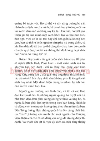 Bí Mật Tư Duy Triệu Phú - 155

quảng bá tuyệt vời. Họ có thể và sẵn sàng quảng bá sản
phẩm hay dịch vụ của mình, kể cả những ý tưởng mới mẻ
với niềm đam mê và hăng say kỳ lạ. Hơn nữa, họ biết giới
thiệu giá trị của mình một cách khéo léo và thu hút. Nếu
bạn nghĩ việc đó là sai trái hay chỉ đơn giản là không nên
làm, bạn có thể ra lệnh nghiêm cấm phụ nữ trang điểm, và
khi làm điều đó thì bạn có thể cũng tẩy chay luôn bộ com-lê
của các quý ông, bởi tất cả những thứ đó không là gì khác
hơn “món đồ trang trí” cả!
Robert Kiyosaki - tác giả cuốn sách bán chạy Bố giàu,
bố nghèo (Rich Dad, Poor Dad - một cuốn sách mà tôi
khuyên bạn nên đọc) - chỉ ra rằng mọi công việc kinh
doanh, kể cả viết sách, đều phụ thuộc vào hoạt động bán
hàng. Ông cũng lưu ý độc giả rằng ông được thừa nhận là
tác giả có sách bán chạy nhất, chứ không phải là tác giả viết
sách hay nhất. Một danh hiệu mang lại nhiều lợi ích hơn
hẳn so với danh hiệu kia.

http://forum.tech24h.vn
Người giàu thường làm lãnh đạo, và tất cả các lãnh
đạo kiệt xuất đều là những người quảng bá tuyệt vời. Là
nhà lãnh đạo, bạn phải có người nghe theo và ủng hộ, có
nghĩa là bạn phải lão luyện trong việc bán hàng, khích lệ
và động viên mọi người hưởng ứng theo tầm nhìn của bạn.
Đến Tổng thống Hợp chủng quốc Hoa Kỳ cũng phải liên
tục “bán” ý tưởng của mình cho mọi người, cho Thượng
viện, thậm chí cho chính đảng của ông, để chúng được thi
hành. Và trước khi tất cả việc ấy diễn ra, nếu tổng thống

 