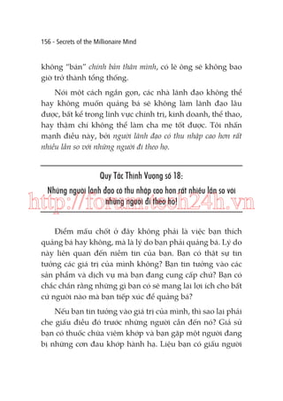 156 - Secrets of the Millionaire Mind

không “bán” chính bản thân mình, có lẽ ông sẽ không bao
giờ trở thành tổng thống.
Nói một cách ngắn gọn, các nhà lãnh đạo không thể
hay không muốn quảng bá sẽ không làm lãnh đạo lâu
được, bất kể trong lĩnh vực chính trị, kinh doanh, thể thao,
hay thậm chí không thể làm cha mẹ tốt được. Tôi nhấn
mạnh điều này, bởi người lãnh đạo có thu nhập cao hơn rất
nhiều lần so với những người đi theo họ.

Quy Tắc Thịnh Vượng số 18:
Những người lãnh đạo có thu nhập cao hơn rất nhiều lần so với
những người đi theo họ!

http://forum.tech24h.vn
Điểm mấu chốt ở đây không phải là việc bạn thích
quảng bá hay không, mà là lý do bạn phải quảng bá. Lý do
này liên quan đến niềm tin của bạn. Bạn có thật sự tin
tưởng các giá trị của mình không? Bạn tin tưởng vào các
sản phẩm và dịch vụ mà bạn đang cung cấp chứ? Bạn có
chắc chắn rằng những gì bạn có sẽ mang lại lợi ích cho bất
cứ người nào mà bạn tiếp xúc để quảng bá?
Nếu bạn tin tưởng vào giá trị của mình, thì sao lại phải
che giấu điều đó trước những người cần đến nó? Giả sử
bạn có thuốc chữa viêm khớp và bạn gặp một người đang
bị những cơn đau khớp hành hạ. Liệu bạn có giấu người

 