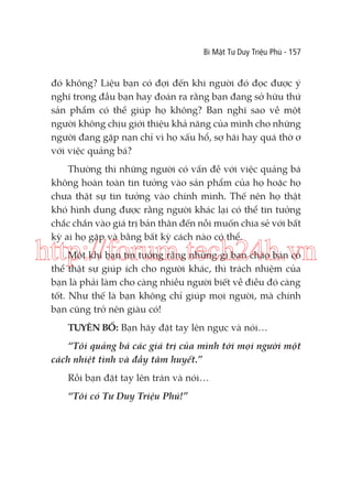 Bí Mật Tư Duy Triệu Phú - 157

đó không? Liệu bạn có đợi đến khi người đó đọc được ý
nghĩ trong đầu bạn hay đoán ra rằng bạn đang sở hữu thứ
sản phẩm có thể giúp họ không? Bạn nghĩ sao về một
người không chịu giới thiệu khả năng của mình cho những
người đang gặp nạn chỉ vì họ xấu hổ, sợ hãi hay quá thờ ơ
với việc quảng bá?
Thường thì những người có vấn đề với việc quảng bá
không hoàn toàn tin tưởng vào sản phẩm của họ hoặc họ
chưa thật sự tin tưởng vào chính mình. Thế nên họ thật
khó hình dung được rằng người khác lại có thể tin tưởng
chắc chắn vào giá trị bản thân đến nỗi muốn chia sẻ với bất
kỳ ai họ gặp và bằng bất kỳ cách nào có thể.

http://forum.tech24h.vn
Một khi bạn tin tưởng rằng những gì bạn chào bán có
thể thật sự giúp ích cho người khác, thì trách nhiệm của
bạn là phải làm cho càng nhiều người biết về điều đó càng
tốt. Như thế là bạn không chỉ giúp mọi người, mà chính
bạn cũng trở nên giàu có!
TUYÊN BỐ: Bạn hãy đặt tay lên ngực và nói…
“Tôi quảng bá các giá trị của mình tới mọi người một
cách nhiệt tình và đầy tâm huyết.”
Rồi bạn đặt tay lên trán và nói…
“Tôi có Tư Duy Triệu Phú!”

 