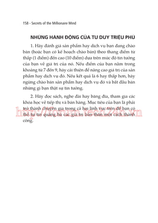 158 - Secrets of the Millionaire Mind

NHỮNG HÀNH ĐỘNG CỦA TƯ DUY TRIỆU PHÚ
1. Hãy đánh giá sản phẩm hay dịch vụ bạn đang chào
bán (hoặc bạn có kế hoạch chào bán) theo thang điểm từ
thấp (1 điểm) đến cao (10 điểm) dựa trên mức độ tin tưởng
của bạn về giá trị của nó. Nếu điểm của bạn nằm trong
khoảng từ 7 đến 9, hãy cải thiện để nâng cao giá trị của sản
phẩm hay dịch vụ đó. Nếu kết quả là 6 hay thấp hơn, hãy
ngừng chào bán sản phẩm hay dịch vụ đó và bắt đầu bán
những gì bạn thật sự tin tưởng.
2. Hãy đọc sách, nghe đài hay băng đĩa, tham gia các
khóa học về tiếp thị và bán hàng. Mục tiêu của bạn là phải
trở thành chuyên gia trong cả hai lĩnh vực trên để bạn có
thể tự tin quảng bá các giá trị bản thân một cách thành
công.

http://forum.tech24h.vn

 