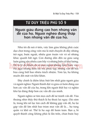 Bí Mật Tư Duy Triệu Phú - 159

TƯ DUY TRIỆU PHÚ SỐ 9
Người giàu đứng cao hơn những vấn
đề của họ. Người nghèo đứng thấp
hơn những vấn đề của họ.
Như tôi đã nói ở trên, việc làm giàu không phải cuộc
dạo chơi trong công viên mà là một chuyến đi đầy những
trở ngại, bước ngoặt, nhiều gian truân với vô số những
khúc quanh bất ngờ. Con đường dẫn đến sự giàu sang
luôn giăng sẵn nhiều cạm bẫy và những biến cố khó lường.
Đó là lý do khiến đa số mọi người không dám bước vào.
Họ ngại những điều rắc rối, phức tạp, những vấn đề hóc
búa cùng biết bao nhiêu trách nhiệm. Tóm lại, họ không
muốn đối mặt với khó khăn.

http://forum.tech24h.vn
Đây chính là điểm khác biệt lớn nhất giữa người giàu
và người nghèo: Người thành đạt và giàu có luôn đứng cao
hơn các vấn đề của họ, trong khi người thất bại và nghèo
khó lại đứng thấp hơn các vấn đề của mình.
Người nghèo sẽ tìm mọi cách để né tránh vấn đề. Vừa
thoáng nhìn thấy thử thách là họ thoái lui ngay. Oái oăm
là, trong khi nỗ lực tìm cách để không gặp vấn đề, họ lại
gặp vấn đề lớn nhất bao trùm mọi vấn đề là… họ túng
quẫn và khổ sở. Thế là họ sụp đổ hoàn toàn. Bạn ạ, bí
quyết thành công không phải là lẩn trốn, chùn bước hay

 