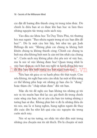 16 - Secrets of the Millionaire Mind

cài đặt để hướng đến thành công từ trong tiềm thức. Đó
chính là điều bạn sẽ có được khi bạn học và làm theo
những nguyên tắc trong cuốn sách này.
Vào đầu các khóa học Tư Duy Triệu Phú, tôi thường
hỏi mọi người: “Bao nhiêu người trong số các bạn đến để
học?”. Đó là một câu hỏi bẫy, bởi như tác giả Josh
Billings đã nói: “Không phải cái chúng ta không biết
khiến chúng ta không thành công; Chính cái chúng ta
biết mà như không biết mới là cản trở lớn nhất của chúng
ta”. Cuốn sách này không phải chủ yếu nói về việc học,
mà là nói về việc không được học! Quan trọng nhất là
việc bạn nhận ra cách bạn suy nghĩ và hành động bấy nay
đã đưa bạn đến tình trạng của bạn ngày hôm nay.

http://forum.tech24h.vn
Nếu bạn rất giàu có và hạnh phúc thì thật tuyệt. Còn
nếu không, tôi nghĩ bạn nên cân nhắc lại một số khả năng
có thể không phù hợp với những gì bạn cho là “đúng”
hoặc thậm chí “chấp nhận được” đối với bạn.

Mặc dù tôi đề nghị các bạn không tin những gì tôi
nói và tôi muốn bạn thử lại các giả thiết đó trong chính
cuộc sống của bạn, tôi sẽ yêu cầu bạn tin tưởng những ý
tưởng bạn sẽ đọc. Không phải bởi vì đó là những điều do
tôi nói, mà là vì hàng nghìn, hàng nghìn người đã thay
đổi cuộc đời họ nhờ kết quả của các nguyên tắc trong
cuốn sách này.
Nói về sự tin tưởng, nó nhắc tôi nhớ đến một trong
những câu chuyện mà tôi rất thích. Đó là chuyện về một

 