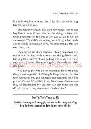 Bí Mật Tư Duy Triệu Phú - 161

là tình huống bình thường cần xử lý, như việc đánh răng
hay mặc quần áo vậy.
Bạn nên nhớ rằng dù bạn giàu hay nghèo, làm ăn lớn
hay làm ăn nhỏ, thì các vấn đề vẫn không tự biến mất.
Chừng nào bạn còn thở, bạn sẽ còn gặp cái gọi là vấn đề
và trở ngại. Tôi sẽ diễn đạt ngắn gọn và dễ nghe hơn: Kích
cỡ của vấn đề không quan trọng, mà quan trọng là tầm vóc
của chính bạn!
Điều này có thể khiến bạn tự ái, nhưng nếu bạn mong
muốn bước lên bậc cao hơn trên chiếc thang thành công,
bạn sẽ phải ý thức về những gì đang thật sự diễn ra trong
cuộc sống của mình. Bạn sẵn sàng chưa? Nào, chúng ta bắt
đầu nhé!

http://forum.tech24h.vn
Nếu bạn có một vấn đề lớn trước mặt, thì rõ ràng bạn
đang là một người bé nhỏ! Đừng bị lừa phỉnh bởi các biểu
hiện bên ngoài. Thế giới bên ngoài của bạn chỉ là hình ảnh
phản chiếu của thế giới bên trong. Nếu bạn muốn tạo ra sự
thay đổi lâu dài, hãy thôi chú tâm vào kích thước của vấn
đề mà hãy tập trung vào tầm cỡ của chính bạn!

Quy Tắc Thịnh Vượng số 20:
Nếu bạn cho rằng mình đang gặp một vấn đề lớn trong cuộc sống,
điều đó chứng tỏ rằng bạn đang là một người nhỏ bé!

 