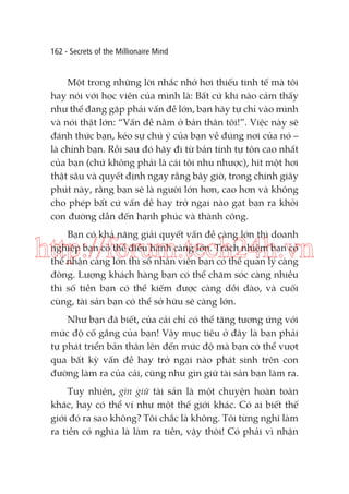 162 - Secrets of the Millionaire Mind

Một trong những lời nhắc nhở hơi thiếu tinh tế mà tôi
hay nói với học viên của mình là: Bất cứ khi nào cảm thấy
như thể đang gặp phải vấn đề lớn, bạn hãy tự chỉ vào mình
và nói thật lớn: “Vấn đề nằm ở bản thân tôi!”. Việc này sẽ
đánh thức bạn, kéo sự chú ý của bạn về đúng nơi của nó –
là chính bạn. Rồi sau đó hãy đi từ bản tính tự tôn cao nhất
của bạn (chứ không phải là cái tôi nhu nhược), hít một hơi
thật sâu và quyết định ngay rằng bây giờ, trong chính giây
phút này, rằng bạn sẽ là người lớn hơn, cao hơn và không
cho phép bất cứ vấn đề hay trở ngại nào gạt bạn ra khỏi
con đường dẫn đến hạnh phúc và thành công.
Bạn có khả năng giải quyết vấn đề càng lớn thì doanh
nghiệp bạn có thể điều hành càng lớn. Trách nhiệm bạn có
thể nhận càng lớn thì số nhân viên bạn có thể quản lý càng
đông. Lượng khách hàng bạn có thể chăm sóc càng nhiều
thì số tiền bạn có thể kiếm được càng dồi dào, và cuối
cùng, tài sản bạn có thể sở hữu sẽ càng lớn.

http://forum.tech24h.vn
Như bạn đã biết, của cải chỉ có thể tăng tương ứng với
mức độ cố gắng của bạn! Vậy mục tiêu ở đây là bạn phải
tự phát triển bản thân lên đến mức độ mà bạn có thể vượt
qua bất kỳ vấn đề hay trở ngại nào phát sinh trên con
đường làm ra của cải, cũng như gìn giữ tài sản bạn làm ra.
Tuy nhiên, gìn giữ tài sản là một chuyện hoàn toàn
khác, hay có thể ví như một thế giới khác. Có ai biết thế
giới đó ra sao không? Tôi chắc là không. Tôi từng nghĩ làm
ra tiền có nghĩa là làm ra tiền, vậy thôi! Có phải vì nhận

 