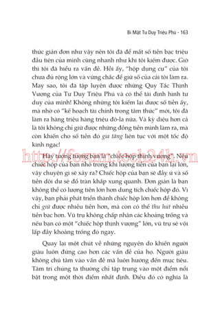 Bí Mật Tư Duy Triệu Phú - 163

thức giản đơn như vậy nên tôi đã để mất số tiền bạc triệu
đầu tiên của mình cũng nhanh như khi tôi kiếm được. Giờ
thì tôi đã hiểu ra vấn đề. Hồi ấy, “hộp dụng cụ” của tôi
chưa đủ rộng lớn và vững chắc để giữ số của cải tôi làm ra.
May sao, tôi đã tập luyện được những Quy Tắc Thịnh
Vượng của Tư Duy Triệu Phú và có thể tái định hình tư
duy của mình! Không những tôi kiếm lại được số tiền ấy,
mà nhờ có “kế hoạch tài chính trong tâm thức” mới, tôi đã
làm ra hàng triệu hàng triệu đô-la nữa. Và kỳ diệu hơn cả
là tôi không chỉ giữ được những đồng tiền mình làm ra, mà
còn khiến cho số tiền đó gia tăng liên tục với một tốc độ
kinh ngạc!

http://forum.tech24h.vn
Hãy tưởng tượng bạn là “chiếc hộp thịnh vượng”. Nếu
chiếc hộp của bạn nhỏ trong khi lượng tiền của bạn lại lớn,
vậy chuyện gì sẽ xảy ra? Chiếc hộp của bạn sẽ đầy ứ và số
tiền dôi dư sẽ đổ tràn khắp xung quanh. Đơn giản là bạn
không thể có lượng tiền lớn hơn dung tích chiếc hộp đó. Vì
vậy, bạn phải phát triển thành chiếc hộp lớn hơn để không
chỉ giữ được nhiều tiền hơn, mà còn có thể thu hút nhiều
tiền bạc hơn. Vũ trụ không chấp nhận các khoảng trống và
nếu bạn có một “chiếc hộp thịnh vượng” lớn, vũ trụ sẽ vội
lấp đầy khoảng trống đó ngay.
Quay lại một chút về những nguyên do khiến người
giàu luôn đứng cao hơn các vấn đề của họ. Người giàu
không chú tâm vào vấn đề mà luôn hướng đến mục tiêu.
Tâm trí chúng ta thường chỉ tập trung vào một điểm nổi
bật trong một thời điểm nhất định. Điều đó có nghĩa là

 