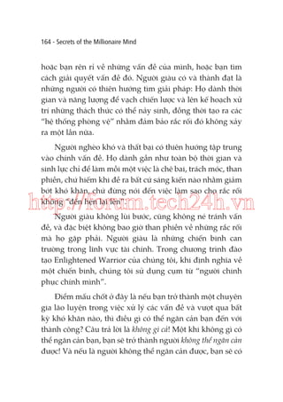 164 - Secrets of the Millionaire Mind

hoặc bạn rên rỉ về những vấn đề của mình, hoặc bạn tìm
cách giải quyết vấn đề đó. Người giàu có và thành đạt là
những người có thiên hướng tìm giải pháp: Họ dành thời
gian và năng lượng để vạch chiến lược và lên kế hoạch xử
trí những thách thức có thể nảy sinh, đồng thời tạo ra các
“hệ thống phòng vệ” nhằm đảm bảo rắc rối đó không xảy
ra một lần nữa.
Người nghèo khó và thất bại có thiên hướng tập trung
vào chính vấn đề. Họ dành gần như toàn bộ thời gian và
sinh lực chỉ để làm mỗi một việc là chê bai, trách móc, than
phiền, chứ hiếm khi đề ra bất cứ sáng kiến nào nhằm giảm
bớt khó khăn, chứ đừng nói đến việc làm sao cho rắc rối
không “đến hẹn lại lên”.

http://forum.tech24h.vn
Người giàu không lùi bước, cũng không né tránh vấn
đề, và đặc biệt không bao giờ than phiền về những rắc rối
mà họ gặp phải. Người giàu là những chiến binh can
trường trong lĩnh vực tài chính. Trong chương trình đào
tạo Enlightened Warrior của chúng tôi, khi định nghĩa về
một chiến binh, chúng tôi sử dụng cụm từ “người chinh
phục chính mình”.

Điểm mấu chốt ở đây là nếu bạn trở thành một chuyên
gia lão luyện trong việc xử lý các vấn đề và vượt qua bất
kỳ khó khăn nào, thì điều gì có thể ngăn cản bạn đến với
thành công? Câu trả lời là không gì cả! Một khi không gì có
thể ngăn cản bạn, bạn sẽ trở thành người không thể ngăn cản
được! Và nếu là người không thể ngăn cản được, bạn sẽ có

 
