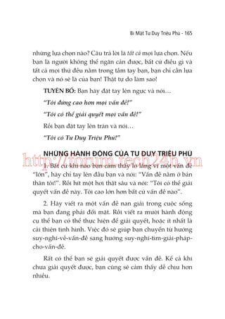 Bí Mật Tư Duy Triệu Phú - 165

những lựa chọn nào? Câu trả lời là tất cả mọi lựa chọn. Nếu
bạn là người không thể ngăn cản được, bất cứ điều gì và
tất cả mọi thứ đều nằm trong tầm tay bạn, bạn chỉ cần lựa
chọn và nó sẽ là của bạn! Thật tự do làm sao!
TUYÊN BỐ: Bạn hãy đặt tay lên ngực và nói…
“Tôi đứng cao hơn mọi vấn đề!”
“Tôi có thể giải quyết mọi vấn đề!”
Rồi bạn đặt tay lên trán và nói…
“Tôi có Tư Duy Triệu Phú!”

NHỮNG HÀNH ĐỘNG CỦA TƯ DUY TRIỆU PHÚ

http://forum.tech24h.vn
1. Bất cứ khi nào bạn cảm thấy lo lắng vì một vấn đề
“lớn”, hãy chỉ tay lên đầu bạn và nói: “Vấn đề nằm ở bản
thân tôi!”. Rồi hít một hơi thật sâu và nói: “Tôi có thể giải
quyết vấn đề này. Tôi cao lớn hơn bất cứ vấn đề nào”.

2. Hãy viết ra một vấn đề nan giải trong cuộc sống
mà bạn đang phải đối mặt. Rồi viết ra mười hành động
cụ thể bạn có thể thực hiện để giải quyết, hoặc ít nhất là
cải thiện tình hình. Việc đó sẽ giúp bạn chuyển từ hướng
suy-nghĩ-về-vấn-đề sang hướng suy-nghĩ-tìm-giải-phápcho-vấn-đề.
Rất có thể bạn sẽ giải quyết được vấn đề. Kể cả khi
chưa giải quyết được, bạn cũng sẽ cảm thấy dễ chịu hơn
nhiều.

 